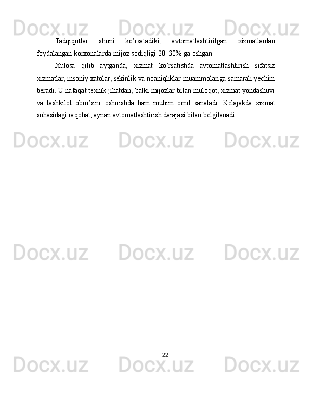 Tadqiqotlar   shuni   ko’rsatadiki,   avtomatlashtirilgan   xizmatlardan
foydalangan korxonalarda mijoz sodiqligi 20–30% ga oshgan.
Xulosa   qilib   aytganda,   xizmat   ko’rsatishda   avtomatlashtirish   sifatsiz
xizmatlar, insoniy xatolar, sekinlik va noaniqliklar muammolariga samarali yechim
beradi. U nafaqat texnik jihatdan, balki mijozlar bilan muloqot, xizmat yondashuvi
va   tashkilot   obro’sini   oshirishda   ham   muhim   omil   sanaladi.   Kelajakda   xizmat
sohasidagi raqobat, aynan avtomatlashtirish darajasi bilan belgilanadi.
22 
