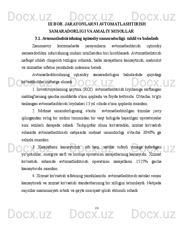 III BOB. JARAYONLARNI AVTOMATLASHTIRISH
SAMARADORLIGI VA AMALIY MISOLLAR
3.1. Avtomatlashtirishning iqtisodiy samaradorligi: tahlil va baholash
Zamonaviy   korxonalarda   jarayonlarni   avtomatlashtirish   iqtisodiy
samaradorlikni oshirishning muhim omillaridan biri hisoblanadi. Avtomatlashtirish
nafaqat ishlab chiqarish tezligini oshiradi, balki xarajatlarni kamaytirish, mahsulot
va xizmatlar sifatini yaxshilash imkonini beradi.
Avtomatlashtirishning   iqtisodiy   samaradorligini   baholashda   quyidagi
ko'rsatkichlar inobatga olinadi:
1. Investitsiyalarning qaytimi (ROI)  avtomatlashtirish loyihasiga sarflangan
mablag'larning qancha muddatda o'zini qoplashi va foyda keltirishi. O'rtacha, to'g'ri
tanlangan avtomatlashtirish loyihalari 13 yil ichida o'zini qoplashi mumkin.
2.   Mehnat   unumdorligining   o'sishi     avtomatlashtirilgan   tizimlar   joriy
qilingandan   so'ng   bir   xodim   tomonidan   bir   vaqt   birligida   bajarilgan   operatsiyalar
soni   sezilarli   darajada   oshadi.   Tadqiqotlar   shuni   ko'rsatadiki,   xizmat   ko'rsatish
sohasida   avtomatlashtirish   natijasida   mehnat   unumdorligi   o'rtacha   3040%   ga
oshishi mumkin.
3.   Xarajatlarni   kamaytirish     ish   haqi,   xatolar   tufayli   yuzaga   keladigan
yo'qotishlar, energiya sarfi va boshqa operatsion xarajatlarning kamayishi. Xizmat
ko'rsatish   sohasida   avtomatlashtirish   operatsion   xarajatlarni   1525%   gacha
kamaytirishi mumkin.
4. Xizmat ko'rsatish sifatining yaxshilanishi  avtomatlashtirish xatolar sonini
kamaytiradi va xizmat ko'rsatish standartlarining bir xilligini ta'minlaydi. Natijada
mijozlar mamnuniyati ortadi va qayta murojaat qilish ehtimoli oshadi.
23 