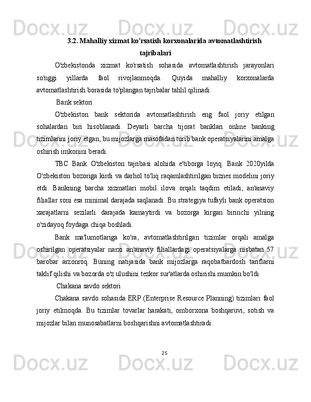 3.2. Mahalliy xizmat ko'rsatish korxonalarida avtomatlashtirish
tajribalari
O'zbekistonda   xizmat   ko'rsatish   sohasida   avtomatlashtirish   jarayonlari
so'nggi   yillarda   faol   rivojlanmoqda.   Quyida   mahalliy   korxonalarda
avtomatlashtirish borasida to'plangan tajribalar tahlil qilinadi.
 Bank sektori
O'zbekiston   bank   sektorida   avtomatlashtirish   eng   faol   joriy   etilgan
sohalardan   biri   hisoblanadi.   Deyarli   barcha   tijorat   banklari   online   banking
tizimlarini joriy etgan, bu mijozlarga masofadan turib bank operatsiyalarini amalga
oshirish imkonini beradi.
TBC   Bank   O'zbekiston   tajribasi   alohida   e'tiborga   loyiq.   Bank   2020yilda
O'zbekiston bozoriga kirdi va darhol to'liq raqamlashtirilgan biznes modelini joriy
etdi.   Bankning   barcha   xizmatlari   mobil   ilova   orqali   taqdim   etiladi,   an'anaviy
filiallar soni esa minimal darajada saqlanadi. Bu strategiya tufayli bank operatsion
xarajatlarni   sezilarli   darajada   kamaytirdi   va   bozorga   kirgan   birinchi   yilning
o'zidayoq foydaga chiqa boshladi.
Bank   ma'lumotlariga   ko'ra,   avtomatlashtirilgan   tizimlar   orqali   amalga
oshirilgan   operatsiyalar   narxi   an'anaviy   filiallardagi   operatsiyalarga   nisbatan   57
barobar   arzonroq.   Buning   natijasida   bank   mijozlarga   raqobatbardosh   tariflarni
taklif qilishi va bozorda o'z ulushini tezkor sur'atlarda oshirishi mumkin bo'ldi.
 Chakana savdo sektori
Chakana savdo sohasida  ERP (Enterprise Resource Planning) tizimlari faol
joriy   etilmoqda.   Bu   tizimlar   tovarlar   harakati,   omborxona   boshqaruvi,   sotish   va
mijozlar bilan munosabatlarni boshqarishni avtomatlashtiradi.
25 
