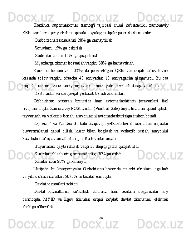 Korzinka   supermarketlar   tarmog'i   tajribasi   shuni   ko'rsatadiki,   zamonaviy
ERP tizimlarini joriy etish natijasida quyidagi natijalarga erishish mumkin:
 Omborxona zaxiralarini 20% ga kamaytirish
 Sotuvlarni 15% ga oshirish
 Xodimlar sonini 10% ga qisqartirish
 Mijozlarga xizmat ko'rsatish vaqtini 30% ga kamaytirish
Korxona   tomonidan   2022yilda   joriy   etilgan   QRkodlar   orqali   to'lov   tizimi
kassada   to'lov   vaqtini   o'rtacha   40   soniyadan   10   soniyagacha   qisqartirdi.   Bu   esa
mijozlar oqimini va umumiy mijozlar mamnuniyatini sezilarli darajada oshirdi.
 Restoranlar va oziqovqat yetkazib berish xizmatlari
O'zbekiston   restoran   biznesida   ham   avtomatlashtirish   jarayonlari   faol
rivojlanmoqda. Zamonaviy POStizimlar (Point of Sale) buyurtmalarni qabul qilish,
tayyorlash va yetkazib berish jarayonlarini avtomatlashtirishga imkon beradi.
Express24 va Yandex Go kabi oziqovqat yetkazib berish xizmatlari mijozlar
buyurtmalarini   qabul   qilish,   kurer   bilan   bog'lash   va   yetkazib   berish   jarayonini
kuzatishni to'liq avtomatlashtirgan. Bu tizimlar orqali:
 Buyurtmani qayta ishlash vaqti 35 daqiqagacha qisqartirildi
 Kurerlar ishlashining samaradorligi 30% ga oshdi
 Xatolar soni 80% ga kamaydi
Natijada,   bu   kompaniyalar   O'zbekiston   bozorida   etakchi   o'rinlarni   egalladi
va yillik o'sish sur'atlari 5070% ni tashkil etmoqda.
 Davlat xizmatlari sektori
Davlat   xizmatlarini   ko'rsatish   sohasida   ham   sezilarli   o'zgarishlar   ro'y
bermoqda.   MYID   va   Egov   tizimlari   orqali   ko'plab   davlat   xizmatlari   elektron
shaklga o'tkazildi.
26 