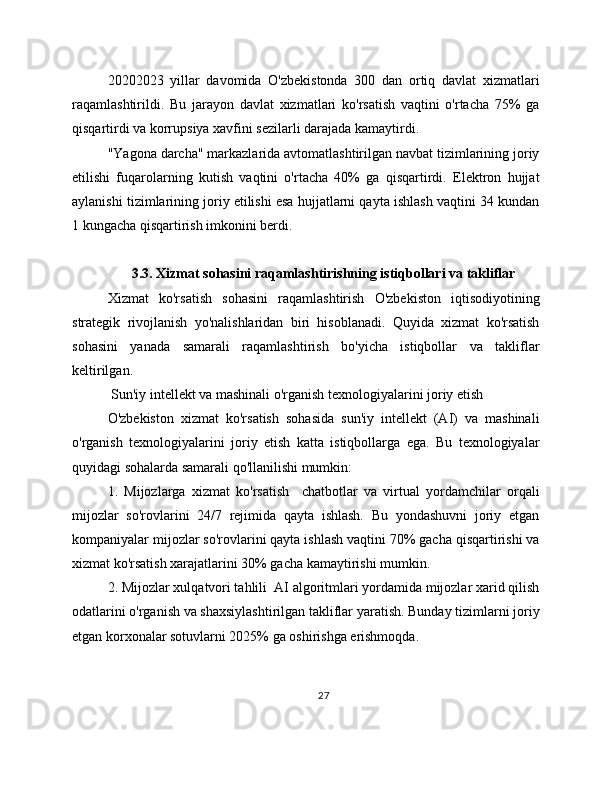 20202023   yillar   davomida   O'zbekistonda   300   dan   ortiq   davlat   xizmatlari
raqamlashtirildi.   Bu   jarayon   davlat   xizmatlari   ko'rsatish   vaqtini   o'rtacha   75%   ga
qisqartirdi va korrupsiya xavfini sezilarli darajada kamaytirdi.
"Yagona darcha" markazlarida avtomatlashtirilgan navbat tizimlarining joriy
etilishi   fuqarolarning   kutish   vaqtini   o'rtacha   40%   ga   qisqartirdi.   Elektron   hujjat
aylanishi tizimlarining joriy etilishi esa hujjatlarni qayta ishlash vaqtini 34 kundan
1 kungacha qisqartirish imkonini berdi.
3.3. Xizmat sohasini raqamlashtirishning istiqbollari va takliflar
Xizmat   ko'rsatish   sohasini   raqamlashtirish   O'zbekiston   iqtisodiyotining
strategik   rivojlanish   yo'nalishlaridan   biri   hisoblanadi.   Quyida   xizmat   ko'rsatish
sohasini   yanada   samarali   raqamlashtirish   bo'yicha   istiqbollar   va   takliflar
keltirilgan.
 Sun'iy intellekt va mashinali o'rganish texnologiyalarini joriy etish
O'zbekiston   xizmat   ko'rsatish   sohasida   sun'iy   intellekt   (AI)   va   mashinali
o'rganish   texnologiyalarini   joriy   etish   katta   istiqbollarga   ega.   Bu   texnologiyalar
quyidagi sohalarda samarali qo'llanilishi mumkin:
1.   Mijozlarga   xizmat   ko'rsatish     chatbotlar   va   virtual   yordamchilar   orqali
mijozlar   so'rovlarini   24/7   rejimida   qayta   ishlash.   Bu   yondashuvni   joriy   etgan
kompaniyalar mijozlar so'rovlarini qayta ishlash vaqtini 70% gacha qisqartirishi va
xizmat ko'rsatish xarajatlarini 30% gacha kamaytirishi mumkin.
2. Mijozlar xulqatvori tahlili  AI algoritmlari yordamida mijozlar xarid qilish
odatlarini o'rganish va shaxsiylashtirilgan takliflar yaratish. Bunday tizimlarni joriy
etgan korxonalar sotuvlarni 2025% ga oshirishga erishmoqda.
27 