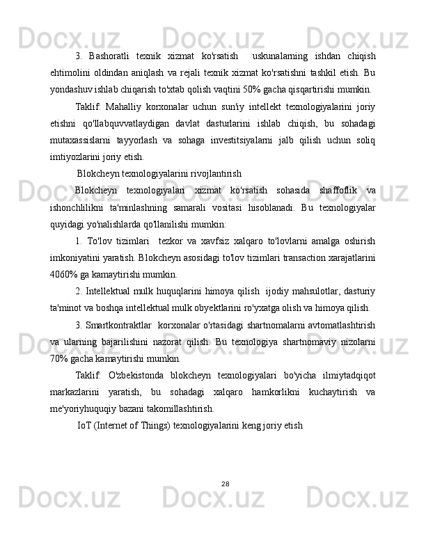 3.   Bashoratli   texnik   xizmat   ko'rsatish     uskunalarning   ishdan   chiqish
ehtimolini   oldindan   aniqlash   va   rejali   texnik   xizmat   ko'rsatishni   tashkil   etish.   Bu
yondashuv ishlab chiqarish to'xtab qolish vaqtini 50% gacha qisqartirishi mumkin.
Taklif:   Mahalliy   korxonalar   uchun   sun'iy   intellekt   texnologiyalarini   joriy
etishni   qo'llabquvvatlaydigan   davlat   dasturlarini   ishlab   chiqish,   bu   sohadagi
mutaxassislarni   tayyorlash   va   sohaga   investitsiyalarni   jalb   qilish   uchun   soliq
imtiyozlarini joriy etish.
 Blokcheyn texnologiyalarini rivojlantirish
Blokcheyn   texnologiyalari   xizmat   ko'rsatish   sohasida   shaffoflik   va
ishonchlilikni   ta'minlashning   samarali   vositasi   hisoblanadi.   Bu   texnologiyalar
quyidagi yo'nalishlarda qo'llanilishi mumkin:
1.   To'lov   tizimlari     tezkor   va   xavfsiz   xalqaro   to'lovlarni   amalga   oshirish
imkoniyatini yaratish. Blokcheyn asosidagi to'lov tizimlari transaction xarajatlarini
4060% ga kamaytirishi mumkin.
2. Intellektual  mulk huquqlarini  himoya qilish   ijodiy mahsulotlar, dasturiy
ta'minot va boshqa intellektual mulk obyektlarini ro'yxatga olish va himoya qilish.
3. Smartkontraktlar   korxonalar o'rtasidagi shartnomalarni avtomatlashtirish
va   ularning   bajarilishini   nazorat   qilish.   Bu   texnologiya   shartnomaviy   nizolarni
70% gacha kamaytirishi mumkin.
Taklif:   O'zbekistonda   blokcheyn   texnologiyalari   bo'yicha   ilmiytadqiqot
markazlarini   yaratish,   bu   sohadagi   xalqaro   hamkorlikni   kuchaytirish   va
me'yoriyhuquqiy bazani takomillashtirish.
 IoT (Internet of Things) texnologiyalarini keng joriy etish
28 