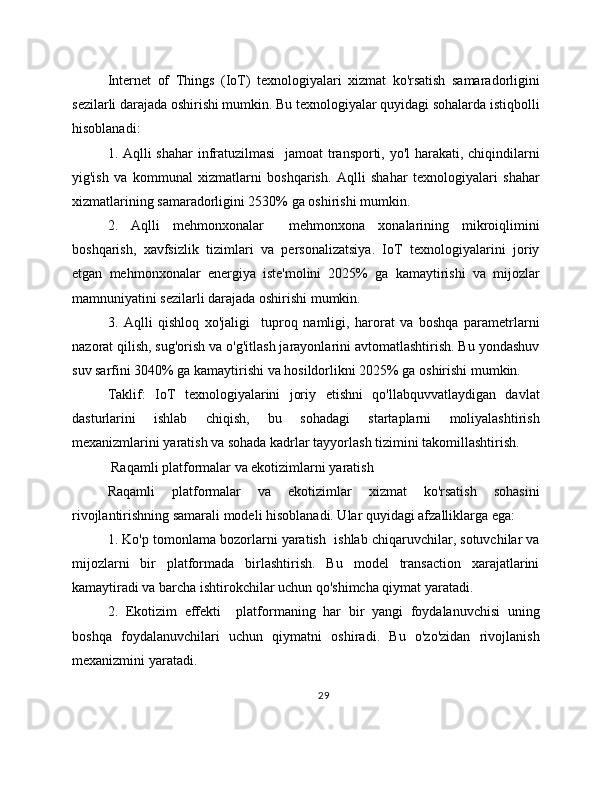 Internet   of   Things   (IoT)   texnologiyalari   xizmat   ko'rsatish   samaradorligini
sezilarli darajada oshirishi mumkin. Bu texnologiyalar quyidagi sohalarda istiqbolli
hisoblanadi:
1. Aqlli shahar  infratuzilmasi    jamoat transporti, yo'l  harakati, chiqindilarni
yig'ish   va   kommunal   xizmatlarni   boshqarish.   Aqlli   shahar   texnologiyalari   shahar
xizmatlarining samaradorligini 2530% ga oshirishi mumkin.
2.   Aqlli   mehmonxonalar     mehmonxona   xonalarining   mikroiqlimini
boshqarish,   xavfsizlik   tizimlari   va   personalizatsiya.   IoT   texnologiyalarini   joriy
etgan   mehmonxonalar   energiya   iste'molini   2025%   ga   kamaytirishi   va   mijozlar
mamnuniyatini sezilarli darajada oshirishi mumkin.
3.   Aqlli   qishloq   xo'jaligi     tuproq   namligi,   harorat   va   boshqa   parametrlarni
nazorat qilish, sug'orish va o'g'itlash jarayonlarini avtomatlashtirish. Bu yondashuv
suv sarfini 3040% ga kamaytirishi va hosildorlikni 2025% ga oshirishi mumkin.
Taklif:   IoT   texnologiyalarini   joriy   etishni   qo'llabquvvatlaydigan   davlat
dasturlarini   ishlab   chiqish,   bu   sohadagi   startaplarni   moliyalashtirish
mexanizmlarini yaratish va sohada kadrlar tayyorlash tizimini takomillashtirish.
 Raqamli platformalar va ekotizimlarni yaratish
Raqamli   platformalar   va   ekotizimlar   xizmat   ko'rsatish   sohasini
rivojlantirishning samarali modeli hisoblanadi. Ular quyidagi afzalliklarga ega:
1. Ko'p tomonlama bozorlarni yaratish  ishlab chiqaruvchilar, sotuvchilar va
mijozlarni   bir   platformada   birlashtirish.   Bu   model   transaction   xarajatlarini
kamaytiradi va barcha ishtirokchilar uchun qo'shimcha qiymat yaratadi.
2.   Ekotizim   effekti     platformaning   har   bir   yangi   foydalanuvchisi   uning
boshqa   foydalanuvchilari   uchun   qiymatni   oshiradi.   Bu   o'zo'zidan   rivojlanish
mexanizmini yaratadi.
29 