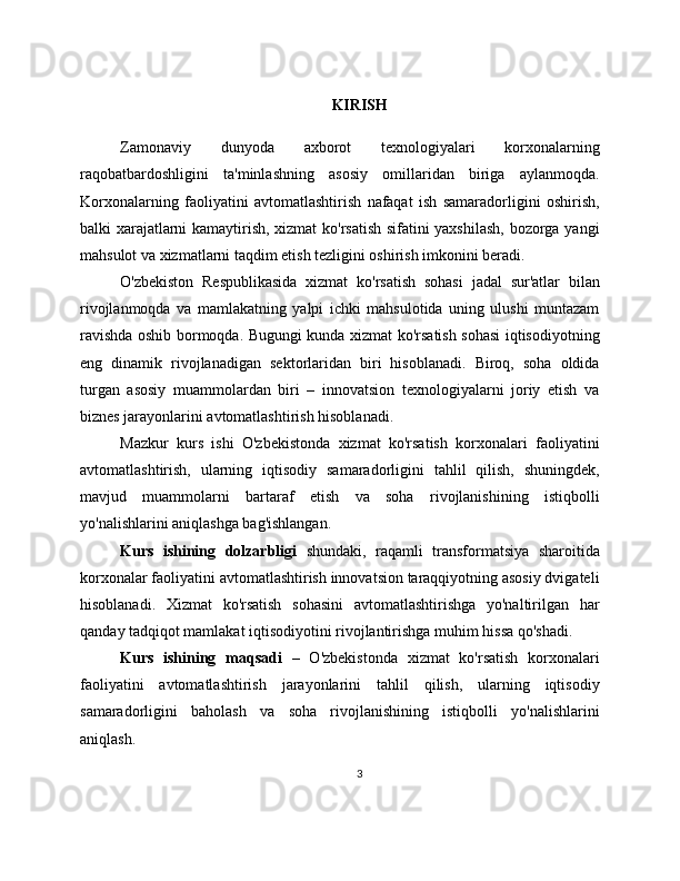 KIRISH
Zamonaviy   dunyoda   axborot   texnologiyalari   korxonalarning
raqobatbardoshligini   ta'minlashning   asosiy   omillaridan   biriga   aylanmoqda.
Korxonalarning   faoliyatini   avtomatlashtirish   nafaqat   ish   samaradorligini   oshirish,
balki xarajatlarni kamaytirish, xizmat ko'rsatish sifatini yaxshilash, bozorga yangi
mahsulot va xizmatlarni taqdim etish tezligini oshirish imkonini beradi.
O'zbekiston   Respublikasida   xizmat   ko'rsatish   sohasi   jadal   sur'atlar   bilan
rivojlanmoqda   va   mamlakatning   yalpi   ichki   mahsulotida   uning   ulushi   muntazam
ravishda oshib bormoqda. Bugungi kunda xizmat ko'rsatish sohasi iqtisodiyotning
eng   dinamik   rivojlanadigan   sektorlaridan   biri   hisoblanadi.   Biroq,   soha   oldida
turgan   asosiy   muammolardan   biri   –   innovatsion   texnologiyalarni   joriy   etish   va
biznes jarayonlarini avtomatlashtirish hisoblanadi.
Mazkur   kurs   ishi   O'zbekistonda   xizmat   ko'rsatish   korxonalari   faoliyatini
avtomatlashtirish,   ularning   iqtisodiy   samaradorligini   tahlil   qilish,   shuningdek,
mavjud   muammolarni   bartaraf   etish   va   soha   rivojlanishining   istiqbolli
yo'nalishlarini aniqlashga bag'ishlangan.
Kurs   ishining   dolzarbligi   shundaki,   raqamli   transformatsiya   sharoitida
korxonalar faoliyatini avtomatlashtirish innovatsion taraqqiyotning asosiy dvigateli
hisoblanadi.   Xizmat   ko'rsatish   sohasini   avtomatlashtirishga   yo'naltirilgan   har
qanday tadqiqot mamlakat iqtisodiyotini rivojlantirishga muhim hissa qo'shadi.
Kurs   ishining   maqsadi   –   O'zbekistonda   xizmat   ko'rsatish   korxonalari
faoliyatini   avtomatlashtirish   jarayonlarini   tahlil   qilish,   ularning   iqtisodiy
samaradorligini   baholash   va   soha   rivojlanishining   istiqbolli   yo'nalishlarini
aniqlash.
3 