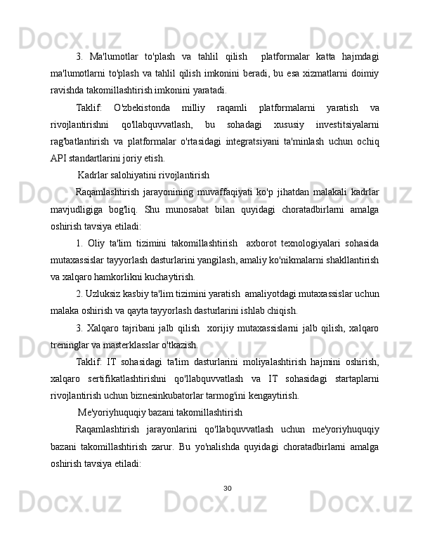 3.   Ma'lumotlar   to'plash   va   tahlil   qilish     platformalar   katta   hajmdagi
ma'lumotlarni   to'plash  va  tahlil  qilish  imkonini  beradi, bu  esa  xizmatlarni  doimiy
ravishda takomillashtirish imkonini yaratadi.
Taklif:   O'zbekistonda   milliy   raqamli   platformalarni   yaratish   va
rivojlantirishni   qo'llabquvvatlash,   bu   sohadagi   xususiy   investitsiyalarni
rag'batlantirish   va   platformalar   o'rtasidagi   integratsiyani   ta'minlash   uchun   ochiq
API standartlarini joriy etish.
 Kadrlar salohiyatini rivojlantirish
Raqamlashtirish   jarayonining   muvaffaqiyati   ko'p   jihatdan   malakali   kadrlar
mavjudligiga   bog'liq.   Shu   munosabat   bilan   quyidagi   choratadbirlarni   amalga
oshirish tavsiya etiladi:
1.   Oliy   ta'lim   tizimini   takomillashtirish     axborot   texnologiyalari   sohasida
mutaxassislar tayyorlash dasturlarini yangilash, amaliy ko'nikmalarni shakllantirish
va xalqaro hamkorlikni kuchaytirish.
2. Uzluksiz kasbiy ta'lim tizimini yaratish  amaliyotdagi mutaxassislar uchun
malaka oshirish va qayta tayyorlash dasturlarini ishlab chiqish.
3.   Xalqaro   tajribani   jalb   qilish     xorijiy   mutaxassislarni   jalb   qilish,   xalqaro
treninglar va masterklasslar o'tkazish.
Taklif:   IT   sohasidagi   ta'lim   dasturlarini   moliyalashtirish   hajmini   oshirish,
xalqaro   sertifikatlashtirishni   qo'llabquvvatlash   va   IT   sohasidagi   startaplarni
rivojlantirish uchun biznesinkubatorlar tarmog'ini kengaytirish.
 Me'yoriyhuquqiy bazani takomillashtirish
Raqamlashtirish   jarayonlarini   qo'llabquvvatlash   uchun   me'yoriyhuquqiy
bazani   takomillashtirish   zarur.   Bu   yo'nalishda   quyidagi   choratadbirlarni   amalga
oshirish tavsiya etiladi:
30 