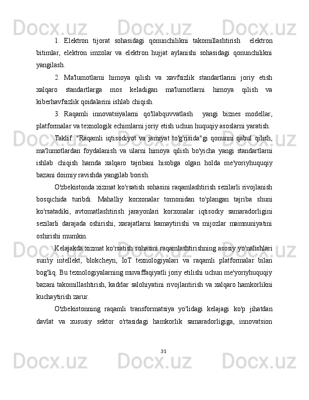 1.   Elektron   tijorat   sohasidagi   qonunchilikni   takomillashtirish     elektron
bitimlar,   elektron   imzolar   va   elektron   hujjat   aylanishi   sohasidagi   qonunchilikni
yangilash.
2.   Ma'lumotlarni   himoya   qilish   va   xavfsizlik   standartlarini   joriy   etish
xalqaro   standartlarga   mos   keladigan   ma'lumotlarni   himoya   qilish   va
kiberhavfsizlik qoidalarini ishlab chiqish.
3.   Raqamli   innovatsiyalarni   qo'llabquvvatlash     yangi   biznes   modellar,
platformalar va texnologik echimlarni joriy etish uchun huquqiy asoslarni yaratish.
Taklif:   "Raqamli   iqtisodiyot   va   jamiyat   to'g'risida"gi   qonunni   qabul   qilish,
ma'lumotlardan   foydalanish   va   ularni   himoya   qilish   bo'yicha   yangi   standartlarni
ishlab   chiqish   hamda   xalqaro   tajribani   hisobga   olgan   holda   me'yoriyhuquqiy
bazani doimiy ravishda yangilab borish.
O'zbekistonda xizmat ko'rsatish sohasini raqamlashtirish sezilarli rivojlanish
bosqichida   turibdi.   Mahalliy   korxonalar   tomonidan   to'plangan   tajriba   shuni
ko'rsatadiki,   avtomatlashtirish   jarayonlari   korxonalar   iqtisodiy   samaradorligini
sezilarli   darajada   oshirishi,   xarajatlarni   kamaytirishi   va   mijozlar   mamnuniyatini
oshirishi mumkin.
Kelajakda xizmat ko'rsatish sohasini raqamlashtirishning asosiy yo'nalishlari
sun'iy   intellekt,   blokcheyn,   IoT   texnologiyalari   va   raqamli   platformalar   bilan
bog'liq. Bu texnologiyalarning muvaffaqiyatli joriy etilishi uchun me'yoriyhuquqiy
bazani takomillashtirish, kadrlar salohiyatini rivojlantirish va xalqaro hamkorlikni
kuchaytirish zarur.
O'zbekistonning   raqamli   transformatsiya   yo'lidagi   kelajagi   ko'p   jihatdan
davlat   va   xususiy   sektor   o'rtasidagi   hamkorlik   samaradorligiga,   innovatsion
31 