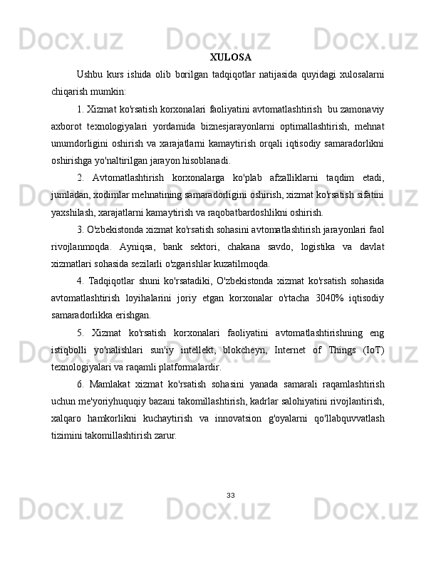 XULOSA
Ushbu   kurs   ishida   olib   borilgan   tadqiqotlar   natijasida   quyidagi   xulosalarni
chiqarish mumkin:
1. Xizmat ko'rsatish korxonalari faoliyatini avtomatlashtirish  bu zamonaviy
axborot   texnologiyalari   yordamida   biznesjarayonlarni   optimallashtirish,   mehnat
unumdorligini  oshirish  va  xarajatlarni  kamaytirish  orqali   iqtisodiy  samaradorlikni
oshirishga yo'naltirilgan jarayon hisoblanadi.
2.   Avtomatlashtirish   korxonalarga   ko'plab   afzalliklarni   taqdim   etadi,
jumladan, xodimlar mehnatining samaradorligini oshirish, xizmat ko'rsatish sifatini
yaxshilash, xarajatlarni kamaytirish va raqobatbardoshlikni oshirish.
3. O'zbekistonda xizmat ko'rsatish sohasini avtomatlashtirish jarayonlari faol
rivojlanmoqda.   Ayniqsa,   bank   sektori,   chakana   savdo,   logistika   va   davlat
xizmatlari sohasida sezilarli o'zgarishlar kuzatilmoqda.
4.   Tadqiqotlar   shuni   ko'rsatadiki,   O'zbekistonda   xizmat   ko'rsatish   sohasida
avtomatlashtirish   loyihalarini   joriy   etgan   korxonalar   o'rtacha   3040%   iqtisodiy
samaradorlikka erishgan.
5.   Xizmat   ko'rsatish   korxonalari   faoliyatini   avtomatlashtirishning   eng
istiqbolli   yo'nalishlari   sun'iy   intellekt,   blokcheyn,   Internet   of   Things   (IoT)
texnologiyalari va raqamli platformalardir.
6.   Mamlakat   xizmat   ko'rsatish   sohasini   yanada   samarali   raqamlashtirish
uchun me'yoriyhuquqiy bazani takomillashtirish, kadrlar salohiyatini rivojlantirish,
xalqaro   hamkorlikni   kuchaytirish   va   innovatsion   g'oyalarni   qo'llabquvvatlash
tizimini takomillashtirish zarur.
33 