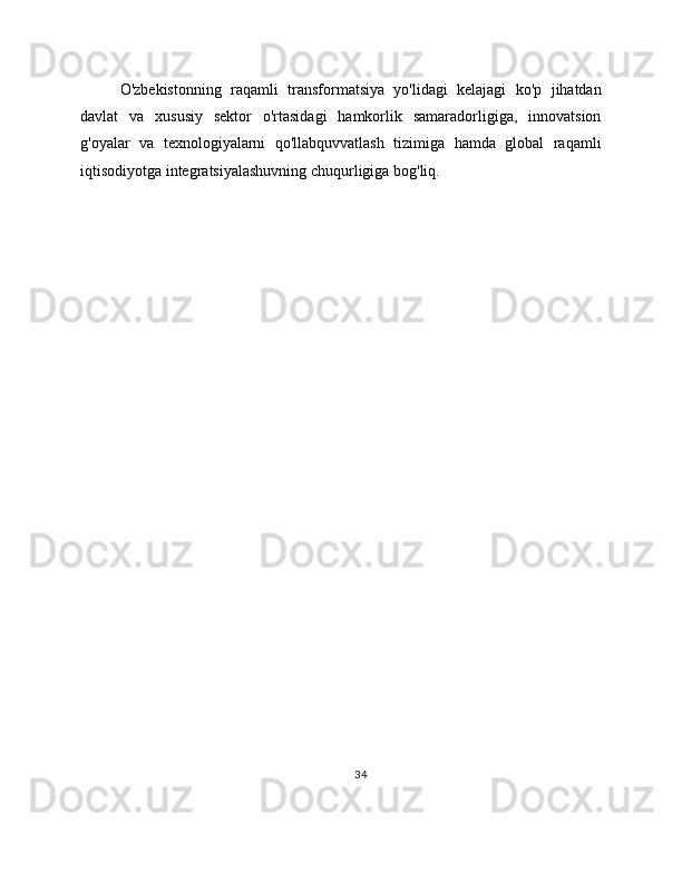 O'zbekistonning   raqamli   transformatsiya   yo'lidagi   kelajagi   ko'p   jihatdan
davlat   va   xususiy   sektor   o'rtasidagi   hamkorlik   samaradorligiga,   innovatsion
g'oyalar   va   texnologiyalarni   qo'llabquvvatlash   tizimiga   hamda   global   raqamli
iqtisodiyotga integratsiyalashuvning chuqurligiga bog'liq.
34 