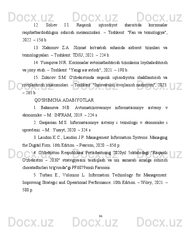 12.   Soliev   I.I.   Raqamli   iqtisodiyot   sharoitida   korxonalar
raqobatbardoshligini   oshirish   mexanizmlari.   –   Toshkent:   "Fan   va   texnologiya",
2022. – 156 b.
13.   Xakimov   Z.A.   Xizmat   ko'rsatish   sohasida   axborot   tizimlari   va
texnologiyalari. – Toshkent: TDIU, 2021. – 224 b.
14. Yusupova N.R. Korxonalar avtomatlashtirish tizimlarini loyihalashtirish
va joriy etish. – Toshkent: "Yangi asr avlodi", 2021. – 190 b.
15.   Zokirov   S.M.   O'zbekistonda   raqamli   iqtisodiyotni   shakllantirish   va
rivojlantirish muammolari. – Toshkent: "Innovatsion rivojlanish nashriyoti", 2023.
– 265 b.
 QO'SHIMCHA ADABIYOTLAR
1.   Bakanova   N.B.   Avtomatizirovannye   informatsionnye   sistemy   v
ekonomike. – M.: INFRAM, 2019. – 224 s.
2.   Gasparian   M.S.   Informatsionnye   sistemy   i   texnologii   v   ekonomike   i
upravlenii. – M.: Yurayt, 2020. – 324 s.
3. Laudon K.C., Laudon J.P. Management  Information Systems:  Managing
the Digital Firm. 16th Edition. – Pearson, 2020. – 656 p.
4.   O'zbekiston   Respublikasi   Prezidentining   2020yil   5oktabrdagi   "Raqamli
O'zbekiston   –   2030"   strategiyasini   tasdiqlash   va   uni   samarali   amalga   oshirish
choratadbirlari to'g'risida"gi PF6079sonli Farmoni.
5.   Turban   E.,   Volonino   L.   Information   Technology   for   Management:
Improving Strategic and Operational Performance. 10th Edition. – Wiley, 2021. –
580 p.
36 