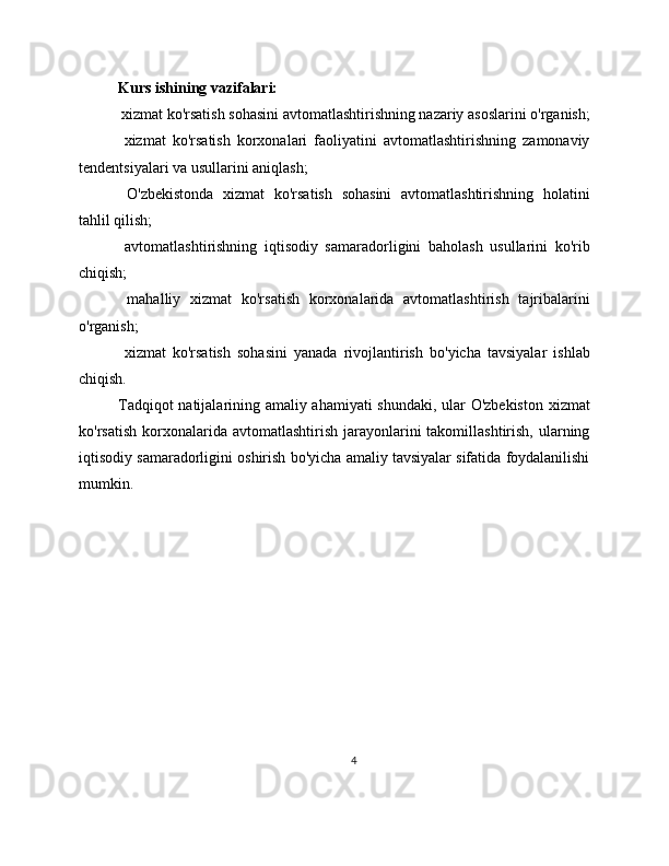 Kurs ishining vazifalari:
 xizmat ko'rsatish sohasini avtomatlashtirishning nazariy asoslarini o'rganish;
  xizmat   ko'rsatish   korxonalari   faoliyatini   avtomatlashtirishning   zamonaviy
tendentsiyalari va usullarini aniqlash;
  O'zbekistonda   xizmat   ko'rsatish   sohasini   avtomatlashtirishning   holatini
tahlil qilish;
  avtomatlashtirishning   iqtisodiy   samaradorligini   baholash   usullarini   ko'rib
chiqish;
  mahalliy   xizmat   ko'rsatish   korxonalarida   avtomatlashtirish   tajribalarini
o'rganish;
  xizmat   ko'rsatish   sohasini   yanada   rivojlantirish   bo'yicha   tavsiyalar   ishlab
chiqish.
Tadqiqot natijalarining amaliy ahamiyati  shundaki, ular O'zbekiston xizmat
ko'rsatish  korxonalarida  avtomatlashtirish  jarayonlarini   takomillashtirish,  ularning
iqtisodiy samaradorligini oshirish bo'yicha amaliy tavsiyalar sifatida foydalanilishi
mumkin.
4 