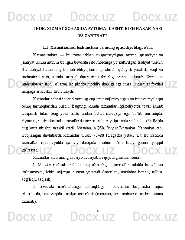 I BOB. XIZMAT SOHASIDA AVTOMATLASHTIRISH NAZARIYASI
VA ZARURATI
1.1. Xizmat sohasi tushunchasi va uning iqtisodiyotdagi o’rni
Xizmat   sohasi   —   bu   tovar   ishlab   chiqarmaydigan,   ammo   iqtisodiyot   va
jamiyat uchun muhim bo’lgan bevosita iste’molchiga yo’naltirilgan faoliyat turidir.
Bu   faoliyat   turlari   orqali   aholi   ehtiyojlarini   qondirish,   qulaylik   yaratish,   vaqt   va
mehnatni   tejash,   hamda   turmush   darajasini   oshirishga   xizmat   qilinadi.   Xizmatlar
mahsulotdan farqli o’laroq, ko’pincha moddiy shaklga ega emas, lekin ular foydali
natijaga erishishni ta’minlaydi.
Xizmatlar sohasi iqtisodiyotning eng tez rivojlanayotgan va innovatsiyalarga
ochiq   tarmoqlaridan   biridir.   Bugungi   kunda   xizmatlar   iqtisodiyotda   tovar   ishlab
chiqarish   bilan   teng   yoki   hatto   undan   ustun   mavqega   ega   bo’lib   bormoqda.
Ayniqsa, postindustrial jamiyatlarda xizmat sohasi yalpi ichki mahsulot (YaIM)da
eng  katta  ulushni  tashkil   etadi.  Masalan,  AQSh,  Buyuk   Britaniya,  Yaponiya  kabi
rivojlangan   davlatlarda   xizmatlar   ulushi   70–80   foizgacha   yetadi.   Bu   ko’rsatkich
xizmatlar   iqtisodiyotda   qanday   darajada   muhim   o’rin   tutayotganini   yaqqol
ko’rsatadi.
Xizmatlar sohasining asosiy xususiyatlari quyidagilardan iborat:
1.   Moddiy   mahsulot   ishlab   chiqarilmasligi   –   xizmatlar   odatda   ko’z   bilan
ko’rinmaydi,   lekin   mijozga   qiymat   yaratadi   (masalan,   maslahat   berish,   ta’lim,
sog’liqni saqlash).
2.   Bevosita   iste’molchiga   taalluqliligi   –   xizmatlar   ko’pincha   mijoz
ishtirokida,   real   vaqtda   amalga   oshiriladi   (masalan,   sartaroshxona,   mehmonxona
xizmati).
5 