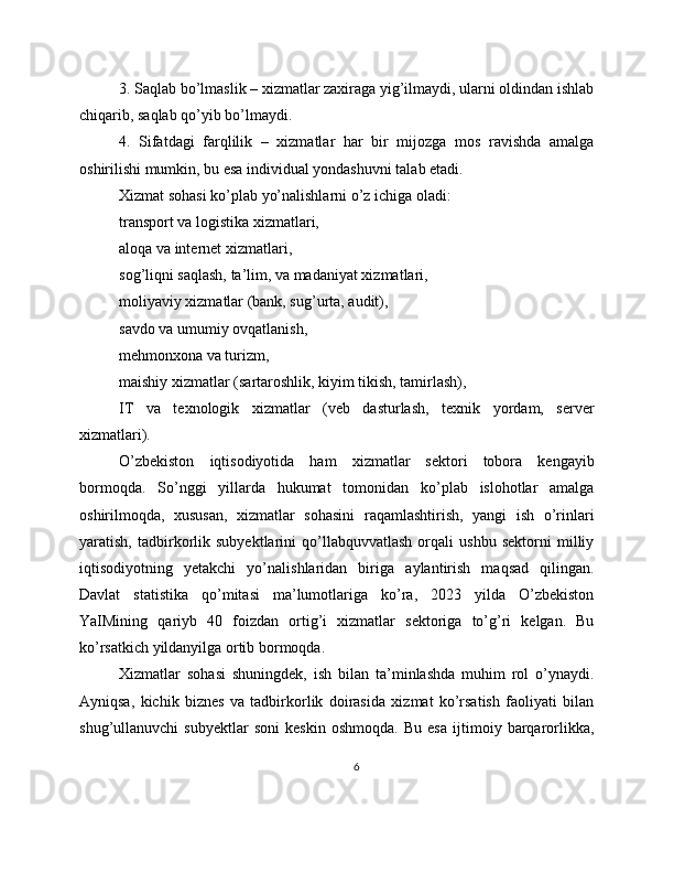 3. Saqlab bo’lmaslik – xizmatlar zaxiraga yig’ilmaydi, ularni oldindan ishlab
chiqarib, saqlab qo’yib bo’lmaydi.
4.   Sifatdagi   farqlilik   –   xizmatlar   har   bir   mijozga   mos   ravishda   amalga
oshirilishi mumkin, bu esa individual yondashuvni talab etadi.
Xizmat sohasi ko’plab yo’nalishlarni o’z ichiga oladi:
transport va logistika xizmatlari,
aloqa va internet xizmatlari,
sog’liqni saqlash, ta’lim, va madaniyat xizmatlari,
moliyaviy xizmatlar (bank, sug’urta, audit),
savdo va umumiy ovqatlanish,
mehmonxona va turizm,
maishiy xizmatlar (sartaroshlik, kiyim tikish, tamirlash),
IT   va   texnologik   xizmatlar   (veb   dasturlash,   texnik   yordam,   server
xizmatlari).
O’zbekiston   iqtisodiyotida   ham   xizmatlar   sektori   tobora   kengayib
bormoqda.   So’nggi   yillarda   hukumat   tomonidan   ko’plab   islohotlar   amalga
oshirilmoqda,   xususan,   xizmatlar   sohasini   raqamlashtirish,   yangi   ish   o’rinlari
yaratish,   tadbirkorlik   subyektlarini   qo’llabquvvatlash   orqali   ushbu   sektorni   milliy
iqtisodiyotning   yetakchi   yo’nalishlaridan   biriga   aylantirish   maqsad   qilingan.
Davlat   statistika   qo’mitasi   ma’lumotlariga   ko’ra,   2023   yilda   O’zbekiston
YaIMining   qariyb   40   foizdan   ortig’i   xizmatlar   sektoriga   to’g’ri   kelgan.   Bu
ko’rsatkich yildanyilga ortib bormoqda.
Xizmatlar   sohasi   shuningdek,   ish   bilan   ta’minlashda   muhim   rol   o’ynaydi.
Ayniqsa,   kichik   biznes   va   tadbirkorlik   doirasida   xizmat   ko’rsatish   faoliyati   bilan
shug’ullanuvchi   subyektlar   soni   keskin   oshmoqda.   Bu   esa   ijtimoiy   barqarorlikka,
6 