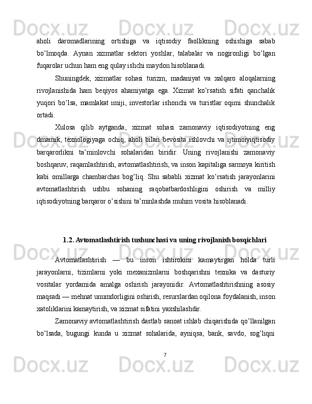 aholi   daromadlarining   ortishiga   va   iqtisodiy   faollikning   oshishiga   sabab
bo’lmoqda.   Aynan   xizmatlar   sektori   yoshlar,   talabalar   va   nogironligi   bo’lgan
fuqarolar uchun ham eng qulay ishchi maydon hisoblanadi.
Shuningdek,   xizmatlar   sohasi   turizm,   madaniyat   va   xalqaro   aloqalarning
rivojlanishida   ham   beqiyos   ahamiyatga   ega.   Xizmat   ko’rsatish   sifati   qanchalik
yuqori   bo’lsa,   mamlakat   imiji,   investorlar   ishonchi   va   turistlar   oqimi   shunchalik
ortadi.
Xulosa   qilib   aytganda,   xizmat   sohasi   zamonaviy   iqtisodiyotning   eng
dinamik,   texnologiyaga   ochiq,   aholi   bilan   bevosita   ishlovchi   va   ijtimoiyiqtisodiy
barqarorlikni   ta’minlovchi   sohalaridan   biridir.   Uning   rivojlanishi   zamonaviy
boshqaruv, raqamlashtirish, avtomatlashtirish, va inson kapitaliga sarmoya kiritish
kabi   omillarga   chambarchas   bog’liq.   Shu   sababli   xizmat   ko’rsatish   jarayonlarini
avtomatlashtirish   ushbu   sohaning   raqobatbardoshligini   oshirish   va   milliy
iqtisodiyotning barqaror o’sishini ta’minlashda muhim vosita hisoblanadi.
1.2. Avtomatlashtirish tushunchasi va uning rivojlanish bosqichlari
Avtomatlashtirish   —   bu   inson   ishtirokini   kamaytirgan   holda   turli
jarayonlarni,   tizimlarni   yoki   mexanizmlarni   boshqarishni   texnika   va   dasturiy
vositalar   yordamida   amalga   oshirish   jarayonidir.   Avtomatlashtirishning   asosiy
maqsadi — mehnat unumdorligini oshirish, resurslardan oqilona foydalanish, inson
xatoliklarini kamaytirish, va xizmat sifatini yaxshilashdir.
Zamonaviy avtomatlashtirish dastlab sanoat ishlab chiqarishida qo’llanilgan
bo’lsada,   bugungi   kunda   u   xizmat   sohalarida,   ayniqsa,   bank,   savdo,   sog’liqni
7 