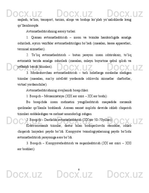 saqlash,   ta’lim,   transport,   turizm,   aloqa   va   boshqa   ko’plab   yo’nalishlarda   keng
qo’llanilmoqda.
Avtomatlashtirishning asosiy turlari:
1.   Qisman   avtomatlashtirish   –   inson   va   texnika   hamkorligida   amalga
oshiriladi, ayrim  vazifalar  avtomatlashtirilgan bo’ladi  (masalan,  kassa  apparatlari,
terminal xizmatlari).
2.   To’liq   avtomatlashtirish   –   butun   jarayon   inson   ishtirokisiz,   to’liq
avtomatik   tarzda   amalga   oshiriladi   (masalan,   onlayn   buyurtma   qabul   qilish   va
yetkazib berish tizimlari).
3.   Moslashuvchan   avtomatlashtirish   –   turli   holatlarga   moslasha   oladigan
tizimlar   (masalan,   sun’iy   intellekt   yordamida   ishlovchi   xizmatlar:   chatbotlar,
virtual yordamchilar).
Avtomatlashtirishning rivojlanish bosqichlari:
1. Bosqich – Mexanizatsiya (XIX asr oxiri – XX asr boshi):
Bu   bosqichda   inson   mehnatini   yengillashtirish   maqsadida   mexanik
qurilmalar   qo’llanila   boshlandi.   Asosan   sanoat   inqilobi   davrida   ishlab   chiqarish
tizimlari soddalashgan va mehnat unumdorligi oshgan.
2. Bosqich – Dastlabki avtomatlashtirish (XX asr 50–70yillari):
Elektromexanik   tizimlar,   dastur   bilan   boshqariluvchi   stanoklar,   ishlab
chiqarish   liniyalari   paydo   bo’ldi.   Kompyuter   texnologiyalarining   paydo   bo’lishi
avtomatlashtirish jarayoniga asos bo’ldi.
3.   Bosqich   –   Kompyuterlashtirish   va   raqamlashtirish   (XX   asr   oxiri   –   XXI
asr boshlari):
8 