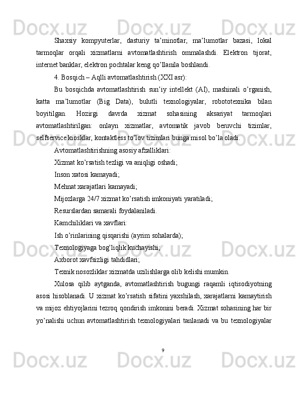 Shaxsiy   kompyuterlar,   dasturiy   ta’minotlar,   ma’lumotlar   bazasi,   lokal
tarmoqlar   orqali   xizmatlarni   avtomatlashtirish   ommalashdi.   Elektron   tijorat,
internet banklar, elektron pochtalar keng qo’llanila boshlandi.
4. Bosqich – Aqlli avtomatlashtirish (XXI asr):
Bu   bosqichda   avtomatlashtirish   sun’iy   intellekt   (AI),   mashinali   o’rganish,
katta   ma’lumotlar   (Big   Data),   bulutli   texnologiyalar,   robototexnika   bilan
boyitilgan.   Hozirgi   davrda   xizmat   sohasining   aksariyat   tarmoqlari
avtomatlashtirilgan:   onlayn   xizmatlar,   avtomatik   javob   beruvchi   tizimlar,
selfservice kiosklar, kontaktless to’lov tizimlari bunga misol bo’la oladi.
Avtomatlashtirishning asosiy afzalliklari:
Xizmat ko’rsatish tezligi va aniqligi oshadi;
Inson xatosi kamayadi;
Mehnat xarajatlari kamayadi;
Mijozlarga 24/7 xizmat ko’rsatish imkoniyati yaratiladi;
Resurslardan samarali foydalaniladi.
Kamchiliklari va xavflari:
Ish o’rinlarining qisqarishi (ayrim sohalarda);
Texnologiyaga bog’liqlik kuchayishi;
Axborot xavfsizligi tahdidlari;
Texnik nosozliklar xizmatda uzilishlarga olib kelishi mumkin.
Xulosa   qilib   aytganda,   avtomatlashtirish   bugungi   raqamli   iqtisodiyotning
asosi hisoblanadi. U xizmat ko’rsatish sifatini yaxshilash, xarajatlarni kamaytirish
va mijoz ehtiyojlarini tezroq qondirish imkonini beradi. Xizmat sohasining har bir
yo’nalishi   uchun   avtomatlashtirish   texnologiyalari   tanlanadi   va   bu   texnologiyalar
9 