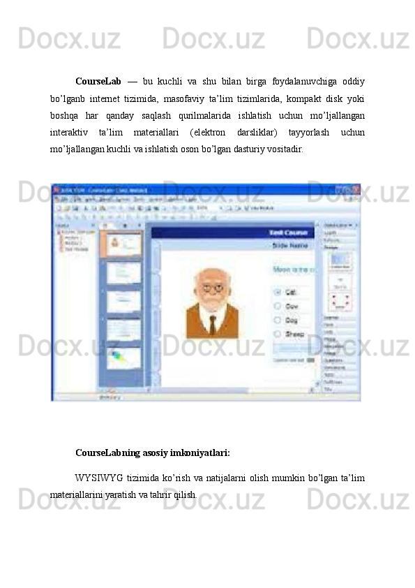 CourseLab   —   bu   kuchli   va   shu   bilan   birga   foydalanuvchiga   oddiy
bo’lganb   internet   tizimida,   masofaviy   ta’lim   tizimlarida,   kompakt   disk   yoki
boshqa   har   qanday   saqlash   qurilmalarida   ishlatish   uchun   mo’ljallangan
interaktiv   ta’lim   materiallari   (elektron   darsliklar)   tayyorlash   uchun
mo’ljallangan kuchli va ishlatish oson bo’lgan dasturiy vositadir.
CourseLabning asosiy imkoniyatlari:
WYSIWYG   tizimida   ko’rish   va  natijalarni   olish   mumkin   bo’lgan   ta’lim
materiallarini yaratish va tahrir qilish. 
