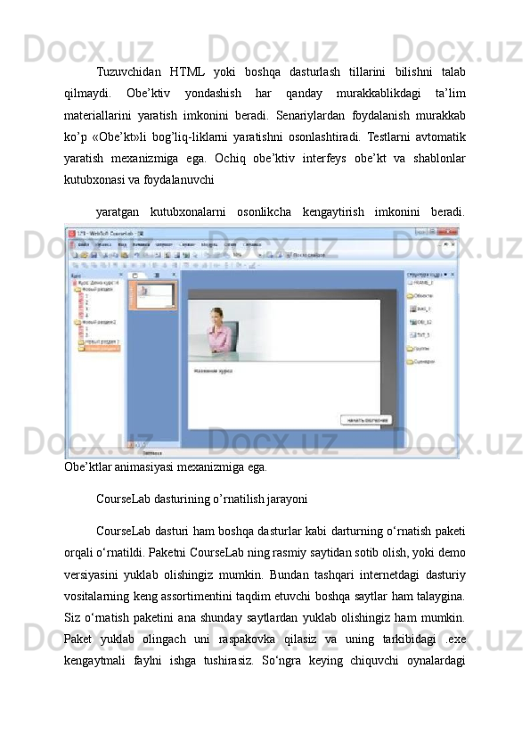 Tuzuvchidan   HTML   yoki   boshqa   dasturlash   tillarini   bilishni   talab
qilmaydi.   Obe’ktiv   yondashish   har   qanday   murakkablikdagi   ta’lim
materiallarini   yaratish   imkonini   beradi.   Senariylardan   foydalanish   murakkab
ko’p   «Obe’kt»li   bog’liq-liklarni   yaratishni   osonlashtiradi.   Testlarni   avtomatik
yaratish   mexanizmiga   ega.   Ochiq   obe’ktiv   interfeys   obe’kt   va   shablonlar
kutubxonasi va foydalanuvchi
yaratgan   kutubxonalarni   osonlikcha   kengaytirish   imkonini   beradi.
Obe’ktlar animasiyasi mexanizmiga ega. 
CourseLab dasturining o’rnatilish jarayoni 
CourseLab dasturi ham boshqa dasturlar kabi darturning o‘rnatish paketi
orqali o‘rnatildi. Paketni CourseLab ning rasmiy saytidan sotib olish, yoki demo
versiyasini   yuklab   olishingiz   mumkin.   Bundan   tashqari   internetdagi   dasturiy
vositalarning keng assortimentini taqdim etuvchi boshqa saytlar ham talaygina.
Siz   o‘rnatish   paketini   ana   shunday   saytlardan   yuklab   olishingiz   ham   mumkin.
Paket   yuklab   olingach   uni   raspakovka   qilasiz   va   uning   tarkibidagi   .exe
kengaytmali   faylni   ishga   tushirasiz.   So‘ngra   keying   chiquvchi   oynalardagi 