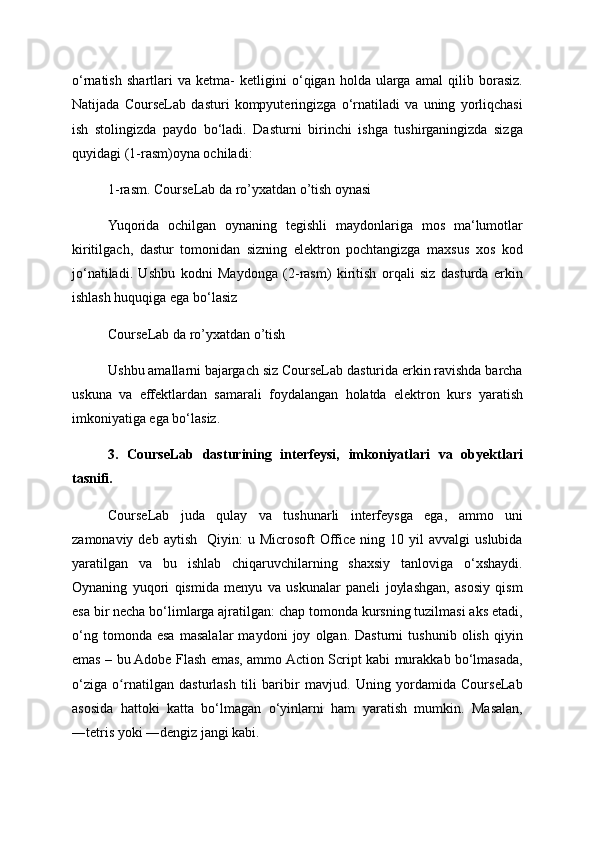 o‘rnatish   shartlari   va   ketma-   ketligini   o‘qigan   holda   ularga   amal   qilib   borasiz.
Natijada   CourseLab   dasturi   kompyuteringizga   o‘rnatiladi   va   uning   yorliqchasi
ish   stolingizda   paydo   bo‘ladi.   Dasturni   birinchi   ishga   tushirganingizda   sizga
quyidagi (1-rasm)oyna ochiladi:
1-rasm. CourseLab da ro’yxatdan o’tish oynasi 
Yuqorida   ochilgan   oynaning   tegishli   maydonlariga   mos   ma‘lumotlar
kiritilgach,   dastur   tomonidan   sizning   elektron   pochtangizga   maxsus   xos   kod
jo‘natiladi.   Ushbu   kodni   Maydonga   (2-rasm)   kiritish   orqali   siz   dasturda   erkin
ishlash huquqiga ega bo‘lasiz
CourseLab da ro’yxatdan o’tish 
Ushbu amallarni bajargach siz CourseLab dasturida erkin ravishda barcha
uskuna   va   effektlardan   samarali   foydalangan   holatda   elektron   kurs   yaratish
imkoniyatiga ega bo‘lasiz.
3.   CourseLab   dasturining   interfeysi,   imkoniyatlari   va   obyektlari
tasnifi.
CourseLab   juda   qulay   va   tushunarli   interfeysga   ega,   ammo   uni
zamonaviy  deb  aytish     Qiyin:   u  Microsoft   Office   ning  10  yil   avvalgi   uslubida
yaratilgan   va   bu   ishlab   chiqaruvchilarning   shaxsiy   tanloviga   o‘xshaydi.
Oynaning   yuqori   qismida   menyu   va   uskunalar   paneli   joylashgan,   asosiy   qism
esa bir necha bo‘limlarga ajratilgan: chap tomonda kursning tuzilmasi aks etadi,
o‘ng   tomonda   esa   masalalar   maydoni   joy   olgan.   Dasturni   tushunib   olish   qiyin
emas – bu Adobe Flash emas, ammo Action Script kabi murakkab bo‘lmasada,
o‘ziga   o rnatilgan   dasturlash   tili   baribir   mavjud.   Uning   yordamida   CourseLabʻ
asosida   hattoki   katta   bo‘lmagan   o‘yinlarni   ham   yaratish   mumkin.   Masalan,
―tetris yoki ―dengiz jangi kabi.  