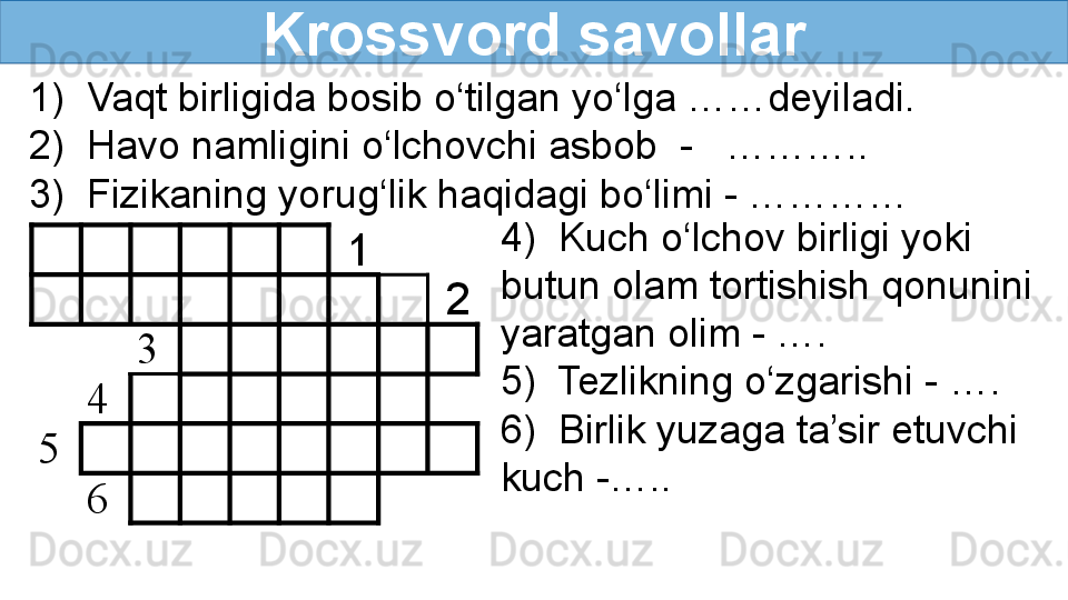 Krossvord savollar
      1    
          2
3
         
4
         
5
         
6
         1) 	 Vaqt	 	birligida	 	bosib	 	o‘tilgan	 yo‘lga	 ……deyiladi.
2)	
 	 Havo	 namligini	 	o‘lchovchi	 asbob	  	-	 	  	………..
3)	
 	 Fizikaning	 yorug‘lik	 haqidagi	 	bo‘limi	 -	 	…………
4)	
 	 	Kuch	 o‘lchov	 birligi	 	yoki	 
butun	
 	olam	 	tortishish	 qonunini	 
yaratgan	
 olim	 	-	 ….
5)	
 	 Tezlikning	 o‘zgarishi	 -	 	….	 
6)	
 	 	Birlik	 yuzaga	 ta’sir	 	etuvchi	 
kuch	
 -….. 