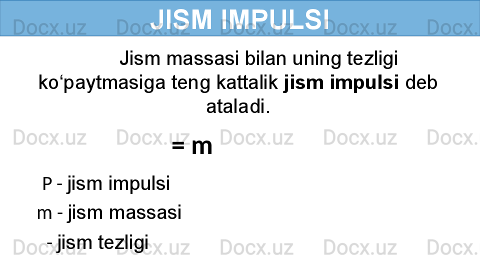 JISM IMPULSI
Jism 	massasi	 	bilan	 	uning	 	tezligi	 
ko‘paytmasiga	
 	teng	 	kattalik	  jism impulsi  deb	 
ataladi.
   =   m
P -   jism	
 	impulsi	 
m -   jism	
 	massasi	 
  -   jism	
 	tezligi	  