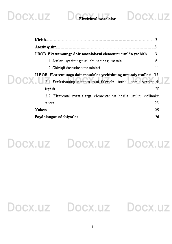 Ekstirimal masalalar
Kirish………………………………………………………………………2
Asosiy qisim………………..……………………………………………...3
I.BOB. Ekstremumga doir masalalarni elementar usulda yechish……3
1.1. Asalari uyasining tuzilishi haqidagi masala…………………….6
1.2. Chiziqli dasturlash masalalari…………………………………..11
II.BOB. Ekstremumga doir masalalar yechishning umumiy usullari...13
2.1.   Funksiyaning   ekstremumini   ikkinchi     tartibli   hosila   yordamida
topish………..…………………………………………………….....20
2.2.   Ekstremal   masalalarga   elementar   va   hosila   usulini   qo'llanish
sintezi………………………………………………………………..23
Xulosa……………………………………………………………………...25
Foydalangan adabiyotlar…………………………………………………26
1 