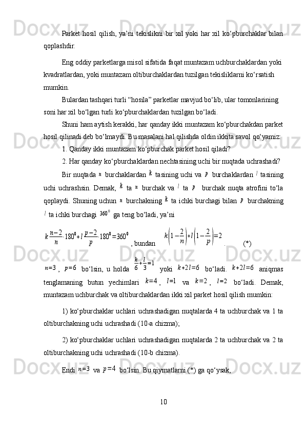 Parket hosil qilish, ya’ni tekislikni bir xil yoki har xil ko‘pburchaklar bilan
qoplashdir.
Eng oddiy parketlarga misol sifatida faqat muntazam uchburchaklardan yoki
kvadratlardan, yoki muntazam oltiburchaklardan tuzilgan tekisliklarni ko‘rsatish 
mumkin.
Bulardan tashqari turli “hosila” parketlar mavjud bo‘lib, ular tomonlarining 
soni har xil bo‘lgan turli ko‘pburchaklardan tuzilgan bo‘ladi.
Shuni ham aytish kerakki, har qanday ikki muntazam ko‘pburchakdan parket
hosil qilinadi deb bo‘lmaydi. Bu masalani hal qilishda oldin ikkita savol qo‘yamiz:
1. Qanday ikki muntazam ko‘pburchak parket hosil qiladi?
2. Har qanday ko‘pburchaklardan nechtasining uchi bir nuqtada uchrashadi?
Bir nuqtada n  burchaklardan 	k  tasining uchi va 	p  burchaklardan 	l  tasining
uchi   uchrashsin.   Demak,  	
k   ta  	n   burchak   va  	l   ta  	p     burchak   nuqta   atrofini   to‘la
qoplaydi. Shuning uchun  	
n   burchakning  	k   ta ichki burchagi bilan  	p   burchakning	
l
 ta ichki burchagi 	360	0  ga teng bo‘ladi, ya’ni	
kn−	2
n	
⋅180	0+lp−2
p	
⋅180	0=360	0
, bundan    	k(1−	2
n)+l(1−	2
p)=	2 . (*)	
n=3
,  	p=6   bo‘lsin,   u   holda  	
k
6+l
3=1   yoki  	k+2l=6   bo‘ladi.  	k+2l=6   aniqmas
tenglamaning   butun   yechimlari  	
k=	4 ,  	l=1   va  	k=	2 ,  	l=2   bo‘ladi.   Demak,
muntazam uchburchak va oltiburchaklardan ikki xil parket hosil qilish mumkin:
1) ko‘pburchaklar uchlari uchrashadigan nuqtalarda 4 ta uchburchak va 1 ta
oltiburchakning uchi uchrashadi (10-a chizma);
2) ko‘pburchaklar uchlari uchrashadigan nuqtalarda 2 ta uchburchak va 2 ta
oltiburchakning uchi uchrashadi (10-b chizma).
Endi 	
n=3  va 	p=	4  bo‘lsin. Bu qiymatlarni (*) ga qo‘ysak,
10 