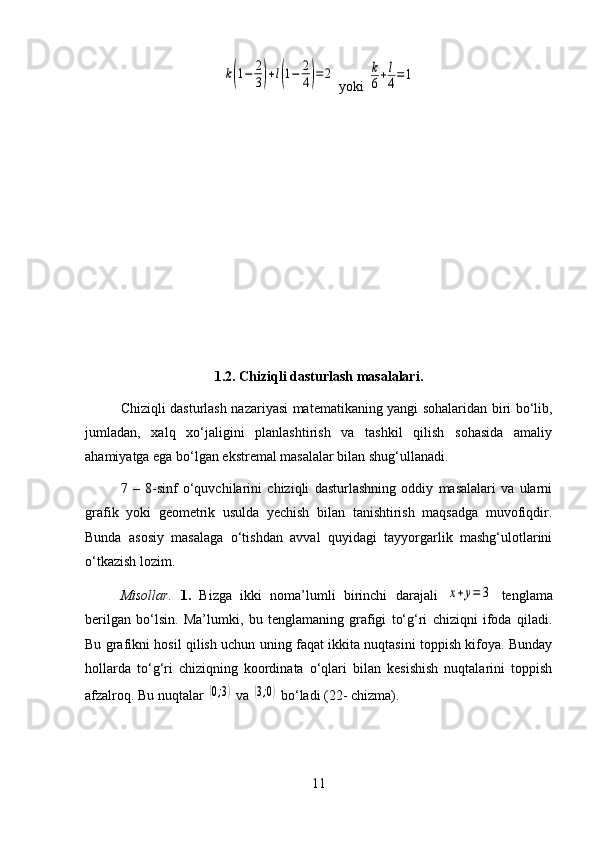 k(1−	2
3)+l(1−	2
4)=	2 yoki 	k
6+l
4=	1
1.2. Chiziqli dasturlash masalalari.
Chiziqli dasturlash nazariyasi matematikaning yangi sohalaridan biri bo‘lib,
jumladan,   xalq   xo‘jaligini   planlashtirish   va   tashkil   qilish   sohasida   amaliy
ahamiyatga ega bo‘lgan ekstremal masalalar bilan shug‘ullanadi.
7   –   8-sinf   o‘quvchilarini   chiziqli   dasturlashning   oddiy   masalalari   va   ularni
grafik   yoki   geometrik   usulda   yechish   bilan   tanishtirish   maqsadga   muvofiqdir.
Bunda   asosiy   masalaga   o‘tishdan   avval   quyidagi   tayyorgarlik   mashg‘ulotlarini
o‘tkazish lozim.
Misollar.   1.   Bizga   ikki   noma’lumli   birinchi   darajali  	
x+y=	3   tenglama
berilgan   bo‘lsin.   Ma’lumki,   bu   tenglamaning   grafigi   to‘g‘ri   chiziqni   ifoda   qiladi.
Bu grafikni hosil qilish uchun uning faqat ikkita nuqtasini toppish kifoya. Bunday
hollarda   to‘g‘ri   chiziqning   koordinata   o‘qlari   bilan   kesishish   nuqtalarini   toppish
afzalroq. Bu nuqtalar 	
(0;3)  va 	(3;0)  bo‘ladi (22- chizma).
11 