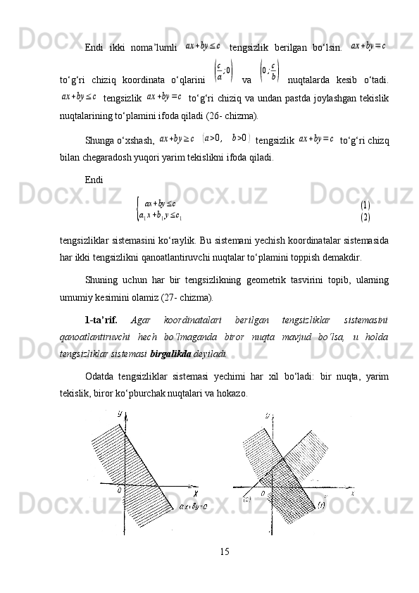 Endi   ikki   noma’lumli  ax	+by	≤	c   tengsizlik   berilgan   bo‘lsin.  	ax	+by	=	c
to‘g‘ri   chiziq   koordinata   o‘qlarini  	
(
c
a;0)   va  	(0;c
b)   nuqtalarda   kesib   o‘tadi.	
ax	+by	≤	c
  tengsizlik  	ax	+by	=	c   to‘g‘ri  chiziq  va undan pastda  joylashgan  tekislik
nuqtalarining to‘plamini ifoda qiladi (26- chizma).
Shunga o‘xshash, 	
ax	+by	≥	c  	(a>0,	b>0)  tengsizlik 	ax	+by	=	c  to‘g‘ri chizq
bilan chegaradosh yuqori yarim tekislikni ifoda qiladi.
Endi 	
{	
ax	+by	≤c	
a1x+b1y≤c1	
(1)
(2)
tengsizliklar sistemasini ko‘raylik. Bu sistemani yechish koordinatalar sistemasida
har ikki tengsizlikni qanoatlantiruvchi nuqtalar to‘plamini toppish demakdir.
Shuning   uchun   har   bir   tengsizlikning   geometrik   tasvirini   topib,   ularning
umumiy kesimini olamiz (27- chizma).
1-ta’rif.   Agar   koordinatalari   berilgan   tengsizliklar   sistemasini
qanoatlantiruvchi   hech   bo‘lmaganda   biror   nuqta   mavjud   bo‘lsa,   u   holda
tengsizliklar sistemasi  birgalikda  deyiladi.
Odatda   tengsizliklar   sistemasi   yechimi   har   xil   bo‘ladi:   bir   nuqta,   yarim
tekislik, biror ko‘pburchak nuqtalari va hokazo. 
15 
