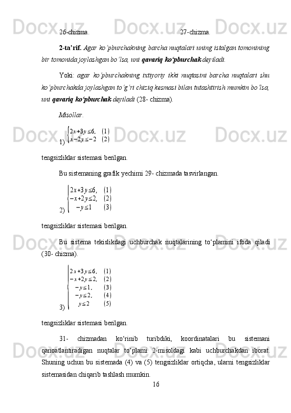 26-chizma. 27-chizma.
2-ta’rif.  Agar ko‘pburchakning barcha nuqtalari uning istalgan tomonining
bir tomonida joylashgan bo‘lsa, uni  qavariq ko‘pburchak  deyiladi.
Yoki:   agar   ko‘pburchakning   ixtiyoriy   ikki   nuqtasini   barcha   nuqtalari   shu
ko‘pburchakda joylashgan to‘g‘ri chiziq kesmasi bilan tutashtirish mumkin bo‘lsa,
uni  qavariq ko‘pburchak  deyiladi  (28- chizma).
Misollar.
1) {
2x+3y≤6,	(1)	
x−2y≤−2	(2)
tengsizliklar sistemasi berilgan.
Bu sistemaning grafik yechimi 29- chizmada tasvirlangan.
2) 	
{
2x+3y≤6,	(1)	
−	x+2y≤	2,	(2)	
−	y≤1	(3)
tengsizliklar sistemasi berilgan.
Bu   sistema   tekislikdagi   uchburchak   nuqtalarining   to‘plamini   ifoda   qiladi
(30- chizma).
3) 	
{
2x+3y≤6,	(1)	
−	x+2y≤	2,	(2)	
−	y≤1,	(3)	
−	y≤	2,	(4)	
y≤	2	(5)
tengsizliklar sistemasi berilgan.
31-   chizmadan   ko‘rinib   turibdiki,   koordinatalari   bu   sistemani
qanoatlantiradigan   nuqtalar   to‘plami   2-misoldagi   kabi   uchburchakdan   iborat.
Shuning   uchun   bu   sistemada   (4)   va   (5)   tengsizliklar   ortiqcha,   ularni   tengsizliklar
sistemasidan chiqarib tashlash mumkin.
16 