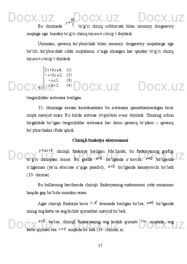 Bu   chizmada  y=10
7   to‘g‘ri   chiziq   uchburcak   bilan   umumiy   chegaraviy
nuqtaga ega. bunday to‘g‘ri chiziq  tayanch chizig‘i  deyiladi.
Umuman,   qavariq   ko‘pburchak   bilan   umumiy   chegaraviy   nuqtalarga   ega
bo‘lib,   ko‘pburchak   ichki   nuqtalarini   o‘ziga   olmagan   har   qanday   to‘g‘ri   chiziq
tayanch chizig‘i  deyiladi.
4) 	
{
2x+3y≤6,	(1)	
−	x+2y≤	2,	(2)	
−	y≤1,	(3)	
y≤−	2,	(4)
tengsizliklar sistemasi berilgan.
32-   chizmaga   asosan   koordinatalari   bu   sistemani   qanoatlantiradigan   biror
nuqta   mavjud   emas.   Bu   holda   sistema   birgalikda   emas   deyiladi.   Shuning   uchun
birgalikda   bo‘lgan   tengsizliklar   sistemasi   har   doim   qavariq   to‘plam   –   qavariq
ko‘pburchakni ifoda qiladi.
Chiziqli funksiya ekstremumi	
y=ax	+b
  chiziqli   funksiya   berilgan.   Ma’lumki,   bu   funksiyaning   grafigi
to‘g‘ri   chiziqdan   iborat.   Bu   grafik  	
a>0   bo‘lganda   o‘suvchi,  	a=0   bo‘lganda
o‘zgarmas   (ya’ni   abscissa   o‘qiga   parallel),  	
a<0   bo‘lganda   kamayuvchi   bo‘ladi
(33- chizma).
Bu   hollarning   barchasida   chiziqli   funksiyaning   maksimumi   yoki   minimum
haqida gap bo‘lishi mumkin emas.
Agar chiziqli  funksiya biror  	
[c;d]   kesmada  berilgan bo‘lsa,  	a≠0   bo‘lganda
uning eng katta va eng kichik qiymatlari mavjud bo‘ladi.	
a>0
  bo‘lsa,   chiziqli   funksiyaning   eng   kichik   qiymati  	x=c   nuqtada,   eng
katta qiymati esa 	
x=d  nuqtada bo‘ladi (34- chizma, a).
17 