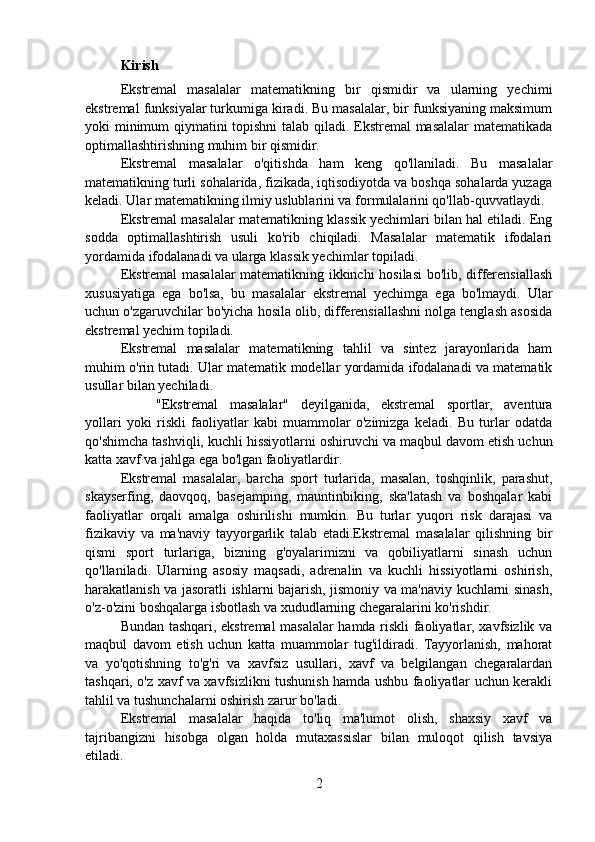 Kirish
Ekstremal   masalalar   matematikning   bir   qismidir   va   ularning   yechimi
ekstremal funksiyalar turkumiga kiradi. Bu masalalar, bir funksiyaning maksimum
yoki minimum qiymatini topishni  talab qiladi. Ekstremal masalalar matematikada
optimallashtirishning muhim bir qismidir.
Ekstremal   masalalar   o'qitishda   ham   keng   qo'llaniladi.   Bu   masalalar
matematikning turli sohalarida, fizikada, iqtisodiyotda va boshqa sohalarda yuzaga
keladi. Ular matematikning ilmiy uslublarini va formulalarini qo'llab-quvvatlaydi.
Ekstremal masalalar matematikning klassik yechimlari bilan hal etiladi. Eng
sodda   optimallashtirish   usuli   ko'rib   chiqiladi.   Masalalar   matematik   ifodalari
yordamida ifodalanadi va ularga klassik yechimlar topiladi.
Ekstremal masalalar matematikning ikkinchi hosilasi bo'lib, differensiallash
xususiyatiga   ega   bo'lsa,   bu   masalalar   ekstremal   yechimga   ega   bo'lmaydi.   Ular
uchun o'zgaruvchilar bo'yicha hosila olib, differensiallashni nolga tenglash asosida
ekstremal yechim topiladi.
Ekstremal   masalalar   matematikning   tahlil   va   sintez   jarayonlarida   ham
muhim o'rin tutadi. Ular matematik modellar yordamida ifodalanadi va matematik
usullar bilan yechiladi.
"Ekstremal   masalalar"   deyilganida,   ekstremal   sportlar,   aventura
yollari   yoki   riskli   faoliyatlar   kabi   muammolar   o'zimizga   keladi.   Bu   turlar   odatda
qo'shimcha tashviqli, kuchli hissiyotlarni oshiruvchi va maqbul davom etish uchun
katta xavf va jahlga ega bo'lgan faoliyatlardir.
Ekstremal   masalalar,   barcha   sport   turlarida,   masalan,   toshqinlik,   parashut,
skayserfing,   daovqoq,   basejamping,   mauntinbiking,   ska'latash   va   boshqalar   kabi
faoliyatlar   orqali   amalga   oshirilishi   mumkin.   Bu   turlar   yuqori   risk   darajasi   va
fizikaviy   va   ma'naviy   tayyorgarlik   talab   etadi.Ekstremal   masalalar   qilishning   bir
qismi   sport   turlariga,   bizning   g'oyalarimizni   va   qobiliyatlarni   sinash   uchun
qo'llaniladi.   Ularning   asosiy   maqsadi,   adrenalin   va   kuchli   hissiyotlarni   oshirish,
harakatlanish va jasoratli ishlarni bajarish, jismoniy va ma'naviy kuchlarni sinash,
o'z-o'zini boshqalarga isbotlash va xududlarning chegaralarini ko'rishdir.
  Bundan tashqari, ekstremal masalalar hamda riskli faoliyatlar, xavfsizlik va
maqbul   davom   etish   uchun   katta   muammolar   tug'ildiradi.   Tayyorlanish,   mahorat
va   yo'qotishning   to'g'ri   va   xavfsiz   usullari,   xavf   va   belgilangan   chegaralardan
tashqari, o'z xavf va xavfsizlikni tushunish hamda ushbu faoliyatlar uchun kerakli
tahlil va tushunchalarni oshirish zarur bo'ladi.
Ekstremal   masalalar   haqida   to'liq   ma'lumot   olish,   shaxsiy   xavf   va
tajribangizni   hisobga   olgan   holda   mutaxassislar   bilan   muloqot   qilish   tavsiya
etiladi.
2 