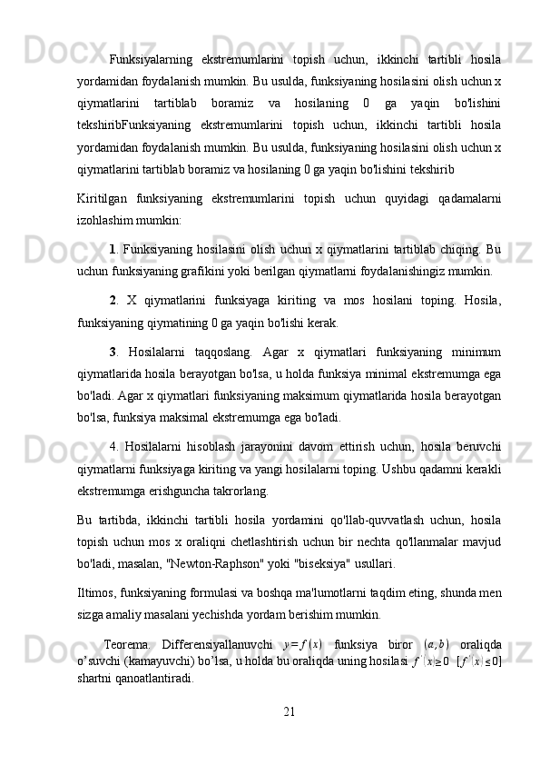 Funksiyalarning   ekstremumlarini   topish   uchun,   ikkinchi   tartibli   hosila
yordamidan foydalanish mumkin. Bu usulda, funksiyaning hosilasini olish uchun x
qiymatlarini   tartiblab   boramiz   va   hosilaning   0   ga   yaqin   bo'lishini
tekshiribFunksiyaning   ekstremumlarini   topish   uchun,   ikkinchi   tartibli   hosila
yordamidan foydalanish mumkin. Bu usulda, funksiyaning hosilasini olish uchun x
qiymatlarini tartiblab boramiz va hosilaning 0 ga yaqin bo'lishini tekshirib
Kiritilgan   funksiyaning   ekstremumlarini   topish   uchun   quyidagi   qadamalarni
izohlashim mumkin:
1 .   Funksiyaning   hosilasini   olish   uchun   x   qiymatlarini   tartiblab   chiqing.   Bu
uchun funksiyaning grafikini yoki berilgan qiymatlarni foydalanishingiz mumkin.
2 .   X   qiymatlarini   funksiyaga   kiriting   va   mos   hosilani   toping.   Hosila,
funksiyaning qiymatining 0 ga yaqin bo'lishi kerak.
3 .   Hosilalarni   taqqoslang.   Agar   x   qiymatlari   funksiyaning   minimum
qiymatlarida hosila berayotgan bo'lsa, u holda funksiya minimal ekstremumga ega
bo'ladi. Agar x qiymatlari funksiyaning maksimum qiymatlarida hosila berayotgan
bo'lsa, funksiya maksimal ekstremumga ega bo'ladi.
4.   Hosilalarni   hisoblash   jarayonini   davom   ettirish   uchun,   hosila   beruvchi
qiymatlarni funksiyaga kiriting va yangi hosilalarni toping. Ushbu qadamni kerakli
ekstremumga erishguncha takrorlang.
Bu   tartibda,   ikkinchi   tartibli   hosila   yordamini   qo'llab-quvvatlash   uchun,   hosila
topish   uchun   mos   x   oraliqni   chetlashtirish   uchun   bir   nechta   qo'llanmalar   mavjud
bo'ladi, masalan, "Newton-Raphson" yoki "biseksiya" usullari.
Iltimos, funksiyaning formulasi va boshqa ma'lumotlarni taqdim eting, shunda men
sizga amaliy masalani yechishda yordam berishim mumkin.
Teorema.   Differensiyallanuvchi   y = f ( x )
  funksiya   biror  (a,b)   oraliqda
o’suvchi (kamayuvchi) bo’lsa, u holda bu oraliqda uning hosilasi  f '	
(
x	) ≥ 0
   [ f '	(
x	) ≤ 0 ]
shartni qanoatlantiradi. 
21 