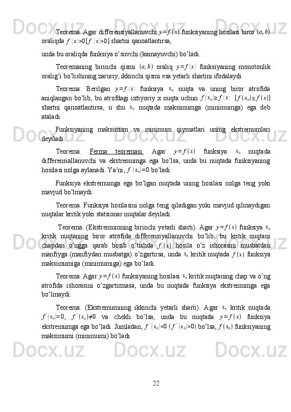 Teorema. Agar differensiyallanuvchi  y = f ( x )
 funksiyaning hosilasi biror (a,b)
oraliqda  f '	
(
x	) > 0 [ f '	(
x	) > 0 ]
 shartni qanoatlantirsa, 
unda bu oraliqda funksiya o’suvchi (kamayuvchi) bo’ladi.
Teoremaning   birinchi   qismi  	
(a,b)   oraliq   y = f	( x	)
  funksiyaning   monotonlik
oralig’i bo’lishining zaruriy, ikkinchi qismi esa yetarli shartini ifodalaydi.
Teorema.   Berilgan   y = f	
( x	)
  funksiya  	x0   nuqta   va   uning   biror   atrofida
aniqlangan   bo’lib,   bu   atrofdagi   ixtiyoriy   x   nuqta   uchun   f	
( x
0	) ≥ f	( x	)
    [ f ( x
0 ) ≤ f ( x ) ]
shartni   qanoatlantirsa,   u   shu   x
0   nuqtada   maksimumga   (minimumga)   ega   deb
ataladi.
Funksiyaning   maksimum   va   minimum   qiymatlari   uning   ekstremumlari
deyiladi.
Teorema.   Ferma   teoremasi.   Agar   y = f ( x )
  funksiya   x
0   nuqtada
differensiallanuvchi   va   ekstremumga   ega   bo’lsa,   unda   bu   nuqtada   funksiyaning
hosilasi nolga aylanadi. Ya’ni,  f '	
(
x
0	) = 0
 bo’ladi. 
Funksiya   ekstremumga   ega   bo’lgan   nuqtada   uning   hosilasi   nolga   teng   yoki
mavjud bo’lmaydi.
Teorema. Funksiya hosilasini nolga teng qiladigan yoki mavjud qilmaydigan
nuqtalar kritik yoki statsionar nuqtalar deyiladi.
  Teorema.   (Ekstremumning birinchi  yetarli sharti). Agar   y = f ( x )
  funksiya  	
x0
kritik   nuqtaning   biror   atrofida   differensiyallanuvchi   bo’lib,   bu   kritik   nuqtani
chapdan   o’ngga   qarab   bosib   o’tishda   f '
( x )
  hosila   o’z   ishorasini   musbatdan
manfiyga (manfiydan musbatga) o’zgartirsa, unda  	
x0   kritik nuqtada   f ( x )
  funksiya
maksimumiga (minimumiga) ega bo’ladi.
Teorema. Agar  y = f ( x )
 funksiyaning hosilasi 
x0  kritik nuqtaning chap va o’ng
atrofida   ishorasini   o’zgartirmasa,   unda   bu   nuqtada   funksiya   ekstremumga   ega
bo’lmaydi.
Teorema.   (Ekstremumning   ikkinchi   yetarli   sharti).   Agar  	
x0   kritik   nuqtada	
f'(x0)=	0
,   f ' '
( x
0 ) ≠ 0
  va   chekli   bo’lsa,   unda   bu   nuqtada   y = f ( x )
  funksiya
ekstremumga ega bo’ladi. Jumladan,  f ' '	
(
x
0	) < 0
  ( f ' '	(
x
0	) > 0 )
 bo’lsa,  f ( x
0 )
 funksiyaning
maksimumi (minimumi) bo’ladi.
22 