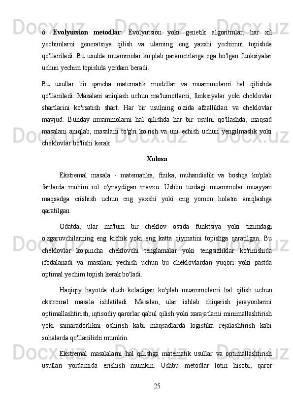 6.   Evolyutsion   metodlar :   Evolyutsion   yoki   genetik   algoritmlar,   har   xil
yechimlarni   generatsiya   qilish   va   ularning   eng   yaxshi   yechimni   topishda
qo'llaniladi. Bu  usulda  muammolar   ko'plab parametrlarga ega  bo'lgan  funksiyalar
uchun yechim topishda yordam beradi.
Bu   usullar   bir   qancha   matematik   modellar   va   muammolarni   hal   qilishda
qo'llaniladi.   Masalani   aniqlash   uchun   ma'lumotlarni,   funksiyalar   yoki   cheklovlar
shartlarini   ko'rsatish   shart.   Har   bir   usulning   o'zida   afzalliklari   va   cheklovlar
mavjud.   Bunday   muammolarni   hal   qilishda   har   bir   usulni   qo'llashda,   maqsad
masalani   aniqlab,   masalani   to'g'ri   ko'rish   va   uni   echish   uchun   yengilmaslik   yoki
cheklovlar bo'lishi kerak
Xulosa
Ekstremal   masala   -   matematika,   fizika,   muhandislik   va   boshqa   ko'plab
fanlarda   muhim   rol   o'ynaydigan   mavzu.   Ushbu   turdagi   muammolar   muayyan
maqsadga   erishish   uchun   eng   yaxshi   yoki   eng   yomon   holatni   aniqlashga
qaratilgan.
Odatda,   ular   ma'lum   bir   cheklov   ostida   funktsiya   yoki   tizimdagi
o'zgaruvchilarning   eng   kichik   yoki   eng   katta   qiymatini   topishga   qaratilgan.   Bu
cheklovlar   ko'pincha   cheklovchi   tenglamalar   yoki   tengsizliklar   ko'rinishida
ifodalanadi   va   masalani   yechish   uchun   bu   cheklovlardan   yuqori   yoki   pastda
optimal yechim topish kerak bo'ladi.
Haqiqiy   hayotda   duch   keladigan   ko'plab   muammolarni   hal   qilish   uchun
ekstremal   masala   ishlatiladi.   Masalan,   ular   ishlab   chiqarish   jarayonlarini
optimallashtirish, iqtisodiy qarorlar qabul qilish yoki xarajatlarni minimallashtirish
yoki   samaradorlikni   oshirish   kabi   maqsadlarda   logistika   rejalashtirish   kabi
sohalarda qo'llanilishi mumkin.
Ekstremal   masalalarni   hal   qilishga   matematik   usullar   va   optimallashtirish
usullari   yordamida   erishish   mumkin.   Ushbu   metodlar   lotin   hisobi,   qaror
25 