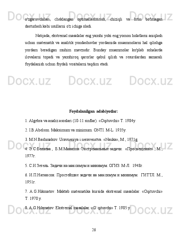 o'zgaruvchilari,   cheklangan   optimallashtirish,   chiziqli   va   lotin   bo'lmagan
dasturlash kabi usullarni o'z ichiga oladi.
Natijada, ekstremal masalalar eng yaxshi yoki eng yomon holatlarni aniqlash
uchun   matematik   va   analitik   yondashuvlar   yordamida   muammolarni   hal   qilishga
yordam   beradigan   muhim   mavzudir.   Bunday   muammolar   ko'plab   sohalarda
ilovalarni   topadi   va   yaxshiroq   qarorlar   qabul   qilish   va   resurslardan   samarali
foydalanish uchun foydali vositalarni taqdim etadi.
Foydalanilgan  adabiyotlar:
1. Algеbra va analiz asoslari (10-11 sinflar). «Oqituvchi» T. 1984y. 
2. I.B.Abеlson. Maksimum va minimum. ONTI. M-L. 1935y.  
3. M.N.Bashmakov. Uravnеniya i nеravеnstva. «Nauka», M., 1971g.  
4. Э.С.Беляева.,   Б.М.Манахов. Экстремальные задачи.   «Просвещение»., М.,
1977г. 
5. С.И.Зетель. Задачи на максимум и минимум. ОГИЗ. М-Л.  1948г. 
6. И.П.Натансон. Простейшие задачи на максимум и минимум.   ГИТТЛ. М.,
1951г. 
7.   A . G . Hikmatov .   Maktab   mat е matika   kursida   ekstr е mal   masalalar .   «Oqituvchi»
T. 1970 y. 
8. A.G.Hikmatov. Ekstrеmal masalalar. «O`qituvchi» T. 1985 y
26 