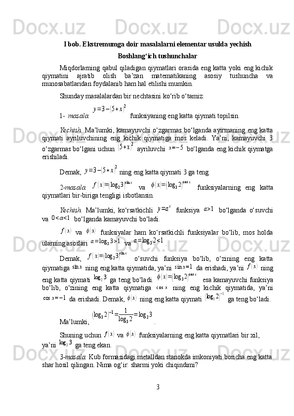 I bob. Ekstremumga doir masalalarni elementar usulda yechish
Boshlang‘ich tushunchalar
Miqdorlarning qabul qiladigan qiymatlari orasida eng katta yoki eng kichik
qiymatini   ajratib   olish   ba’zan   matematikaning   asosiy   tushuncha   va
munosabatlaridan foydalanib ham hal etilishi mumkin.
Shunday masalalardan bir nechtasini ko‘rib o‘tamiz:
1- masala. y=3−(5+x)2  funksiyaning eng katta qiymati topilsin.
Yechish.   Ma’lumki, kamayuvchi o‘zgarmas bo‘lganda ayirmaning eng katta
qiymati   ayriluvchining   eng   kichik   qiymatiga   mos   keladi.   Ya’ni,   kamayuvchi   3
o‘zgarmas bo‘lgani uchun 	
(5+x)2  ayriluvchi 	x=−5  bo‘lganda eng kichik qiymatga
erishiladi.
Demak, 	
y=	3−(5+x)2 ning eng katta qiymati 3 ga teng.
2 -masala.  	
f(x)=(log	23)sin	x   va  	ϕ(x)=(log	32)cos	x   funksiyalarning   eng   katta
qiymatlari bir-biriga tengligi isbotlansin.
Yechish.   Ma’lumki,   ko‘rsatkichli  	
y=ax   funksiya  	a>1   bo‘lganda   o‘suvchi
va 	
0<a<1  bo‘lganda kamayuvchi bo‘ladi.	
f(x)
  va  	ϕ(x)   funksiyalar   ham   ko‘rsatkichli   funksiyalar   bo‘lib,   mos   holda
ularning asoslari 
a=log	23>1  va 	a=log	32<1 .
Demak,  	
f(x)=(log	23)sin	x   o‘suvchi   funksiya   bo‘lib,   o‘zining   eng   katta
qiymatiga 	
sin	x  ning eng katta qiymatida, ya’ni 	sin	x=1  da erishadi, ya’ni 	f(x)  ning
eng katta qiymati 	
log	23  ga teng bo‘ladi. 	ϕ(x)=(log	32)cos	x    esa kamayuvchi funksiya
bo‘lib,   o‘zining   eng   katta   qiymatiga  	
cos	x   ning   eng   kichik   qiymatida,   ya’ni	
cos	x=−1
 da erishadi. Demak, 	ϕ(x)  ning eng katta qiymati 	(log	32)−1  ga teng bo‘ladi.
Ma’lumki, 	
(log	32)−1=	1	
log	32=	log	23 .
Shuning uchun 	
f(x)  va 	ϕ(x)  funksiyalarning eng katta qiymatlari bir xil, 
ya’ni 	
log	23  ga teng ekan.
3 -masala.  Kub formasidagi metalldan stanokda imkoniyati boricha eng katta
shar hosil qilingan. Nima og‘ir: sharmi yoki chiqindimi?
3 