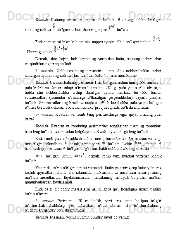 Yechish .   Kubning   qirrasi  a ,   hajmi  	a3   bo‘ladi.   Bu   kubga   ichki   chizilgan
sharning radiusi 	
a
2  bo‘lgani uchun sharning hajmi 	
1
6πa	3  bo‘ladi.
Endi shar hajmi bilan kub hajmini taqqoslaymiz. 	
π>3  bo‘lgani uchun 	
π
6>1
2
. Shuning uchun 	
π
6a3>1
2a3 .
Demak,   shar   hajmi   kub   hajmining   yarmidan   katta,   shuning   uchun   shar
chiqindidan og‘irroq bo‘ladi.
4-   masala.   Uchburchakning   perimetri   1   sm.   Shu   uchburchakka   tashqi
chizilgan aylananing radiusi 1km dan ham katta bo‘lishi mumkinmi?
Yechish.  Uchburchakning perimetri 1 sm bo‘lgani uchun uning ikki tomonini
juda  kichik   va   ular   orasidagi   o‘tmas   burchakni  	
180	0   ga   juda   yaqin  qilib  olinsa,   u
holda   shu   uchburchakka   tashqi   chizilgan   aylana   markazi   bu   ikki   tomon
simmetrallari   (tomonlar   o‘rtalariga   o‘tkazilgan   perpendikular)   deyarli   parallel
bo‘ladi.   Simmetrallarning   kesishuv   nuqtasi  	
180	0   li   burchakka   juda   yaqin   bo‘lgan
o‘tmas burchak uchidan 1 km dan ham ko‘proq uzoqlikda bo‘lishi mumkin.
5 -   masala.   Kvadrat   va   romb   teng   perimetrlarga   ega.   qaysi   birining   yuzi
katta?
Yechish.   Kvadrat   va   rombning   perimetrlari   tengligidan   ularning   tomonlari
ham teng bo‘ladi, uni 	
a   bilan belgilaymiz. Kvadrat yuzi 	a2  ga teng bo‘ladi.
Endi   romb   yuzini   hisoblash   uchun   uning   tomonlaridan   birini   asos   va   unga
tushirilgan   balandlikni  	
h   desak,   romb   yuzi  	ah   bo‘ladi.   Lekin  	h<a ,   chunki  	h
balandlik gipotenuzasi 	
a  bo‘lgan to‘g‘ri burchakli uchburchakning katetidir.	
h<a
  bo‘lgani   uchun  	ah	<a2 ,   demak,   romb   yuzi   kvadrat   yuzidan   kichik
bo‘ladi.
Yuqorida ko‘rib o‘tilgan har bir masalada funksiyalarning eng katta yoki eng
kichik   qiymatlari   izlandi.   Bu   izlanishda   maksimum   va   minimum   nazariyasining
ma’lum   metodlaridan   foydalanmasdan,   masalaning   mohiyati   bo‘yicha,   ma’lum
qonuniyatlardan foydalanildi.
Endi   ba’zi   bir   oddiy   masalalarni   hal   qilishda   qo‘l   keladigan   sinash   usulini
ko‘rib o‘tamiz.
6 -   masala.   Perimetri   120   m   bo‘lib,   yuzi   eng   katta   bo‘lgan   to‘g‘ri
to‘rtburchak   shaklidagi   yer   uchastkasi   o‘rab   olinsin.   Bu   to‘rtburchakning
o‘lchovlari qanday bo‘lishi mumkin?
Yechish.  Masalani yechish uchun bunday savol qo‘yamiz:
4 