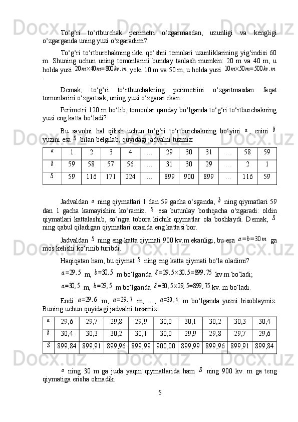 To‘g‘ri   to‘rtburchak   perimetri   o‘zgarmasdan,   uzunligi   va   kengligi
o‘zgarganda uning yuzi o‘zgaradimi?
To‘g‘ri to‘rtburchakning ikki qo‘shni tomnlari uzunliklarining yig‘indisi 60
m.   Shuning   uchun   uning   tomonlarini   bunday   tanlash   mumkin:   20   m   va   40   m,   u
holda yuzi 20	m×40	m=800	kv	.m  yoki 10 m va 50 m, u holda yuzi 	10	m×50	m=500	kv	.m
.
Demak,   to‘g‘ri   to‘rtburchakning   perimetrini   o‘zgartmasdan   faqat
tomonlarini o‘zgartsak, uning yuzi o‘zgarar ekan.
Perimetri 120 m bo‘lib, tomonlar qanday bo‘lganda to‘g‘ri to‘rtburchakning
yuzi eng katta bo‘ladi?
Bu   savolni   hal   qilish   uchun   to‘g‘ri   to‘rtburchakning   bo‘yini  	
a ,   enini  	b
yuzini esa 	
S  bilan belgilab, quyidagi jadvalni tuzmiz:	
a
1 2 3 4 … 29 30 31 … 58 59
b
59 58 57 56 … 31 30 29 … 2 1
S
59 116 171 224 … 899 900 899 … 116 59
Jadvaldan 	
a  ning qiymatlari 1 dan 59 gacha o‘sganda, 	b  ning qiymatlari 59
dan   1   gacha   kamayishini   ko‘ramiz.  	
S   esa   butunlay   boshqacha   o‘zgaradi:   oldin
qiymatlari   kattalashib,   so‘ngra   tobora   kichik   qiymatlar   ola   boshlaydi.   Demak,  	
S
ning qabul qiladigan qiymatlari orasida eng kattasi bor.
Jadvaldan 	
S  ning eng katta qiymati 900 kv.m ekanligi, bu esa 	a=b=30	m  ga
mos kelishi ko‘rinib turibdi.
Haqiqatan ham, bu qiymat 	
S  ning eng katta qiymati bo‘la oladimi?	
a=29	,5
 m, 	b=30	,5  m bo‘lganda 	S=29	,5×30	,5=899	,75  kv.m bo‘ladi;	
a=30	,5
 m, 	b=29	,5  m bo‘lganda 	S=30	,5×29	,5=899	,75 kv. m bo‘ladi.
Endi  	
a=29	,6   m,  	a=29	,7   m,   …,  	a=30	,4   m   bo‘lganda   yuzni   hisoblaymiz.
Buning uchun quyidagi jadvalni tuzamiz:	
a
29,6 29,7 29,8 29,9 30,0 30,1 30,2 30,3 30,4
b
30,4 30,3 30,2 30,1 30,0 29,9 29,8 29,7 29,6
S
899,84 899,91 899,96 899,99 900,00 899,99 899,96 899,91 899,84	
a
  ning   30   m   ga   juda   yaqin   qiymatlarida   ham  	S   ning   900   kv.   m   ga   teng
qiymatiga erisha olmadik.
5 