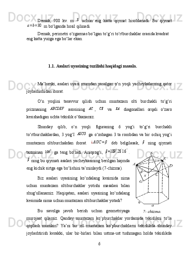 Demak,   900   kv.   m  S   uchun   eng   katta   qiymat   hisoblanadi.   Bu   qiymat	
a=b=30
 m bo‘lganda hosil qilinadi.
Demak, perimetri o‘zgarmas bo‘lgan to‘g‘ri to‘rtburchaklar orasida kvadrat 
eng katta yuzga ega bo‘lar ekan.
1.1. Asalari uyasining tuzilishi haqidagi masala.
Ma’lumki,  asalari  uyasi   mumdan  yasalgan   o‘n  yoqli  yacheykalarning  qator
joylashishidan iborat.
O‘n   yoqlini   tasavvur   qilish   uchun   muntazam   olti   burchakli   to‘g‘ri
prizmaning  	
ABCDEF   asosining  	AC ,  	CE   va  	EA   diagonallari   orqali   o‘zaro
kesishadigan uchta tekislik o‘tkazamiz.
Shunday   qilib,   o‘n   yoqli   figuraning   6   yog‘i   to‘g‘ri   burchakli
to‘rtburchaklardan,   3   yog‘I  	
ASCG   ga   o‘xshagan   3  ta   rombdan   va   bir   ochiq  yog‘i
muntazam   oltiburchakdan   iborat.  	
¿AGC	=	β   deb   belgilasak,  	β   ning   qiymati
taxminan  	
109	0   ga   teng   bo‘ladi.   Aniqrog‘i,  	β=109	028'16'' .	
β
 ning bu qiymati asalari yacheykasining berilgan hajmda
eng kichik sirtga ega bo‘lishini ta’minlaydi (7-chizma).
Biz   asalari   uyasining   ko‘ndalang   kesimida   nima
uchun   muntazam   oltiburchaklar   yotishi   masalasi   bilan
shug‘ullanamiz.   Haqiqatan,   asalari   uyasining   ko‘ndalang
kesimida nima uchun muntazam oltiburchaklar yotadi?
Bu   savolga   javob   berish   uchun   geometriyaga
murojaat   qilamiz.   Qanday   muntazam   ko‘pburchaklar   yordamida   tekislikni   to‘la
qoplash   mumkin?   Ya’ni   bir   xil   muntazam   ko‘pburchaklarni   tekislikda   shunday
joylashtirish   kerakki,   ular   bir-birlari   bilan   ustma-ust   tushmagan   holda   tekislikda
6 