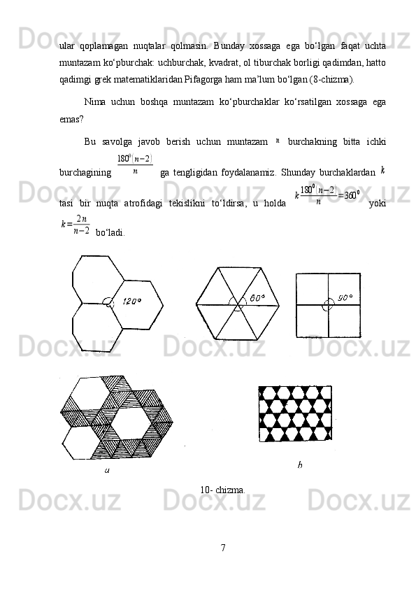 ular   qoplamagan   nuqtalar   qolmasin.   Bunday   xossaga   ega   bo‘lgan   faqat   uchta
muntazam ko‘pburchak: uchburchak, kvadrat, ol tiburchak borligi qadimdan, hatto
qadimgi grek matematiklaridan Pifagorga ham ma’lum bo‘lgan (8-chizma).
Nima   uchun   boshqa   muntazam   ko‘pburchaklar   ko‘rsatilgan   xossaga   ega
emas?
Bu   savolga   javob   berish   uchun   muntazam  n   burchakning   bitta   ichki
burchagining  	
180	0(n−2)	
n   ga   tengligidan   foydalanamiz.   Shunday   burchaklardan  	k
tasi   bir   nuqta   atrofidagi   tekislikni   to‘ldirsa,   u   holda  	
k180	0(n−	2)	
n	=360	0   yoki	
k=	2n	
n−2
 bo‘ladi.
10- chizma.
7 