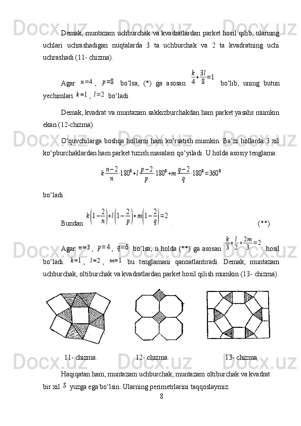 Demak, muntazam uchburchak va kvadratlardan parket hosil qilib, ularning
uchlari   uchrashadigan   nuqtalarda   3   ta   uchburchak   va   2   ta   kvadratning   uchi
uchrashadi (11- chizma).
Agar  n=4 ,  	p=8   bo‘lsa,   (*)   ga   asosan  	
k
4+3l
8=1   bo‘lib,   uning   butun
yechimlari 	
k=1 , 	l=2  bo‘ladi.
Demak, kvadrat va muntazam sakkizburchakdan ham parket yasahs mumkin
ekan (12-chizma).
O‘quvchilarga boshqa hollarni ham ko‘rsatish mumkin. Ba’zi hollarda 3 xil
ko‘pburchaklardan ham parket tuzish masalasi qo‘yiladi. U holda asosiy tenglama:
k	n−	2
n	
⋅180	0+lp−	2
p	
⋅180	0+m	q−	2
q	
⋅180	0=	360	0
bo‘ladi.
Bundan 	
k(1−	2
n)+l(1−	2
p)+m(1−	2
q)=	2 . (**)
Agar  	
n=3 ,  	p=	4 ,  	q=6   bo‘lsa,  u holda (**)  ga asosan  	
k
3+l
2+2m
3	=2   hosil
bo‘ladi.  	
k=1 ,  	l=2 ,  	m=1   bu   tenglamani   qanoatlantiradi.   Demak,   muntazam
uchburchak, oltiburchak va kvadratlardan parket hosil qilish mumkin (13- chizma).
11- chizma. 12- chizma. 13- chizma.
Haqiqatan ham, muntazam uchburchak, muntazam oltiburchak va kvadrat 
bir xil 	
S  yuzga ega bo‘lsin. Ularning perimetrlarini taqqoslaymiz.
8 