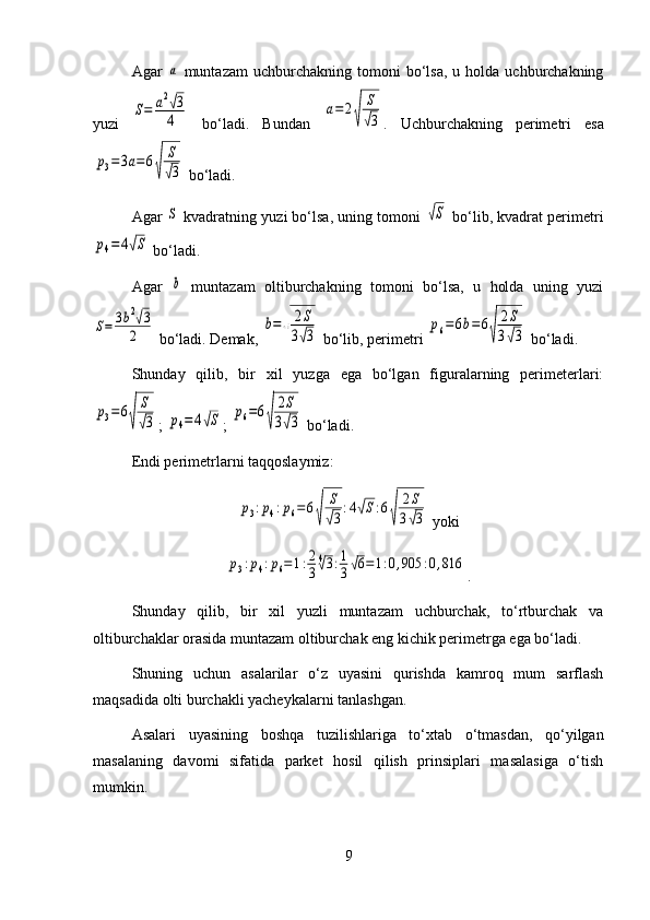 Agar  a   muntazam  uchburchakning  tomoni   bo‘lsa,   u  holda  uchburchakning
yuzi  	
S=	a2√3
4   bo‘ladi.   Bundan  	
a=	2
√	
S
√3 .   Uchburchakning   perimetri   esa	
p3=3a=6
√	
S
√3
 bo‘ladi.
Agar 
S  kvadratning yuzi bo‘lsa, uning tomoni 	√S  bo‘lib, kvadrat perimetri	
p4=	4√S
 bo‘ladi.
Agar  	
b   muntazam   oltiburchakning   tomoni   bo‘lsa,   u   holda   uning   yuzi	
S=	3b2√3	
2
 bo‘ladi. Demak, 	
b=
√	
2S	
3√3  bo‘lib, perimetri 	
p6=6b=6
√	
2S	
3√3  bo‘ladi.
Shunday   qilib,   bir   xil   yuzga   ega   bo‘lgan   figuralarning   perimeterlari:	
p3=6
√	
S
√3
; 	p4=	4√S ; 	p6=6
√	
2S	
3√3  bo‘ladi.
Endi perimetrlarni taqqoslaymiz:	
p3:p4:p6=	6
√	
S
√3
:4√S:6
√	
2S	
3√3
 yoki	
p3:p4:p6=1:2
3
4√3:1
3√6=1:0,905	:0,816
.
Shunday   qilib,   bir   xil   yuzli   muntazam   uchburchak,   to‘rtburchak   va
oltiburchaklar orasida muntazam oltiburchak eng kichik perimetrga ega bo‘ladi.
Shuning   uchun   asalarilar   o‘z   uyasini   qurishda   kamroq   mum   sarflash
maqsadida olti burchakli yacheykalarni tanlashgan.
Asalari   uyasining   boshqa   tuzilishlariga   to‘xtab   o‘tmasdan,   qo‘yilgan
masalaning   davomi   sifatida   parket   hosil   qilish   prinsiplari   masalasiga   o‘tish
mumkin.
9 