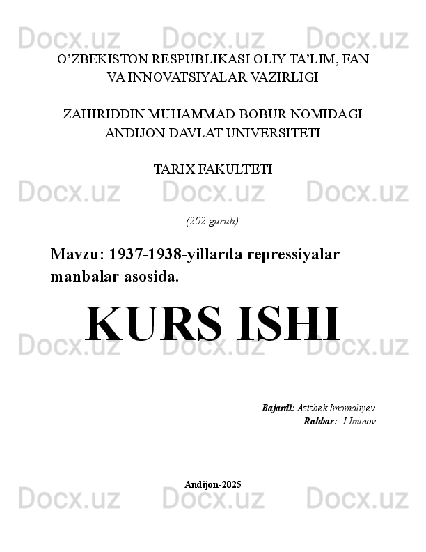 O’ZBEKISTON RESPUBLIKASI OLIY TA’LIM, FAN
VA INNOVATSIYALAR VAZIRLIGI
ZAHIRIDDIN MUHAMMAD BOBUR NOMIDAGI
ANDIJON DAVLAT UNIVERSITETI
TARIX FAKULTETI
(202 guruh)
Mavzu:  1937-1938-yillarda repressiyalar 
manbalar asosida.
KURS ISHI
    Bajardi:  Azizbek Imomaliyev
Rahbar:   J.Iminov 
Andijon-2025 