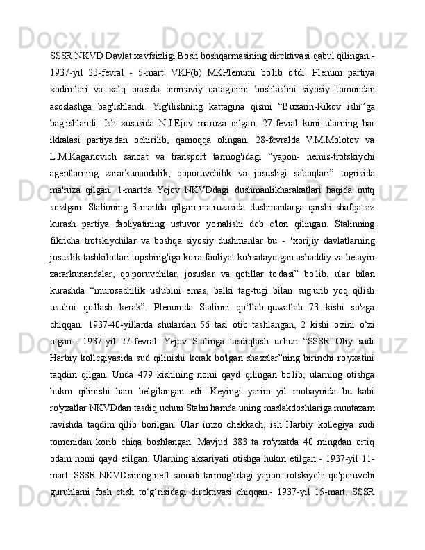 SSSR NKVD Davlat xavfsizligi Bosh boshqarmasining direktivasi qabul qilingan.-
1937-yil   23-fevral   -   5-mart.   VKP(b)   MKPlenumi   bo'lib   o'tdi.   Plenum   partiya
xodimlari   va   xalq   orasida   ommaviy   qatag'onni   boshlashni   siyosiy   tomondan
asoslashga   bag'ishlandi.   Yig'ilishning   kattagina   qismi   “Buxarin-Rikov   ishi”ga
bag'ishlandi.   Ish   xususida   N.I.Ejov   maruza   qilgan.   27-fevral   kuni   ularning   har
ikkalasi   partiyadan   ochirilib,   qamoqqa   olingan.   28-fevralda   V.M.Molotov   va
L.M.Kaganovich   sanoat   va   transport   tarmog'idagi   “yapon-   nemis-trotskiychi
agentlarning   zararkunandalik,   qoporuvchihk   va   josusligi   saboqlari”   togrisida
ma'ruza   qilgan.   1-martda   Yejov   NKVDdagi   dushmanlikharakatlari   haqida   nutq
so'zlgan.   Stalinning   3-martda   qilgan   ma'ruzasida   dushmanlarga   qarshi   shafqatsiz
kurash   partiya   faoliyatining   ustuvor   yo'nalishi   deb   e'lon   qilingan.   Stalinning
fikricha   trotskiychilar   va   boshqa   siyosiy   dushmanlar   bu   -   "xorijiy   davlatlarning
josuslik tashkilotlari topshirig'iga ko'ra faoliyat ko'rsatayotgan ashaddiy va betayin
zararkunandalar,   qo'poruvchilar,   josuslar   va   qotillar   to'dasi”   bo'lib,   ular   bilan
kurashda   “murosachilik   uslubini   emas,   balki   tag-tugi   bilan   sug'urib   yoq   qilish
usulini   qo'llash   kerak”.   Plenumda   Stalinni   qo‘llab-quwatlab   73   kishi   so'zga
chiqqan.   1937-40-yillarda   shulardan   56   tasi   otib   tashlangan,   2   kishi   o'zini   o‘zi
otgan.-   1937-yil   27-fevral.   Yejov   Stalinga   tasdiqlash   uchun   “SSSR   Oliy   sudi
Harbiy   kollegiyasida   sud   qilinishi   kerak   bo'lgan   shaxslar”ning   birinchi   ro'yxatini
taqdim   qilgan.   Unda   479   kishining   nomi   qayd   qilingan   bo'lib,   ularning   otishga
hukm   qilinishi   ham   belgilangan   edi.   Keyingi   yarim   yil   mobaynida   bu   kabi
ro'yxatlar NKVDdan tasdiq uchun Stahn hamda uning maslakdoshlariga muntazam
ravishda   taqdim   qilib   borilgan.   Ular   imzo   chekkach,   ish   Harbiy   kollegiya   sudi
tomonidan   korib   chiqa   boshlangan.   Mavjud   383   ta   ro'yxatda   40   mingdan   ortiq
odam   nomi   qayd  etilgan.   Ularning  aksariyati   otishga   hukm   etilgan.-   1937-yil   11-
mart. SSSR NKVDsining neft sanoati tarmog‘idagi yapon-trotskiychi qo'poruvchi
guruhlarni   fosh   etish   to‘g‘risidagi   direktivasi   chiqqan.-   1937-yil   15-mart.   SSSR 