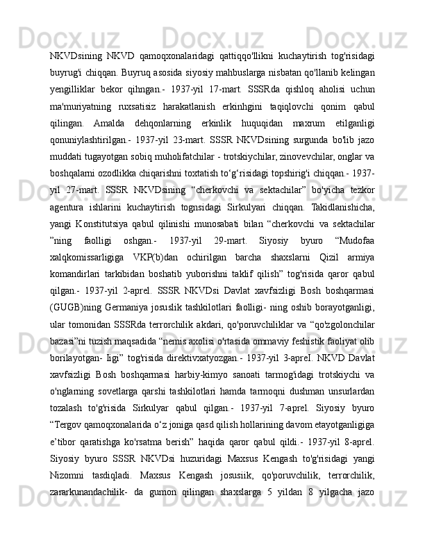 NKVDsining   NKVD   qamoqxonalaridagi   qattiqqo'llikni   kuchaytirish   tog'risidagi
buyrug'i chiqqan. Buyruq asosida siyosiy mahbuslarga nisbatan qo'llanib kelingan
yengilliklar   bekor   qihngan.-   1937-yil   17-mart.   SSSRda   qishloq   aholisi   uchun
ma'muriyatning   ruxsatisiz   harakatlanish   erkinhgini   taqiqlovchi   qonim   qabul
qilingan.   Amalda   dehqonlarning   erkinlik   huquqidan   maxrum   etilganligi
qonuniylashtirilgan.-   1937-yil   23-mart.   SSSR   NKVDsining   surgunda   bo'lib   jazo
muddati tugayotgan sobiq muholifatchilar - trotskiychilar, zinovevchilar, onglar va
boshqalarni ozodlikka chiqarishni toxtatish to‘g‘risidagi topshirig'i chiqqan.- 1937-
yil   27-mart.   SSSR   NKVDsining   “cherkovchi   va   sektachilar”   bo'yicha   tezkor
agentura   ishlarini   kuchaytirish   tognsidagi   Sirkulyari   chiqqan.   Takidlanishicha,
yangi   Konstitutsiya   qabul   qilinishi   munosabati   bilan   “cherkovchi   va   sektachilar
”ning   faolligi   oshgan.-   1937-yil   29-mart.   Siyosiy   byuro   “Mudofaa
xalqkomissarligiga   VKP(b)dan   ochirilgan   barcha   shaxslarni   Qizil   armiya
komandirlari   tarkibidan   boshatib   yuborishni   taklif   qilish”   tog'risida   qaror   qabul
qilgan.-   1937-yil   2-aprel.   SSSR   NKVDsi   Davlat   xavfsizligi   Bosh   boshqarmasi
(GUGB)ning   Germaniya   josuslik   tashkilotlari   faolligi-   ning   oshib   borayotganligi,
ular   tomonidan   SSSRda   terrorchilik   akdari,   qo'poruvchiliklar   va   “qo'zgolonchilar
bazasi”ni tuzish maqsadida “nemis axolisi o'rtasida ommaviy feshistik faoliyat olib
borilayotgan-   Iigi”   tog'risida   direktivxatyozgan.-   1937-yil   3-apreI.   NKVD   Davlat
xavfsizligi   Bosh   boshqarmasi   harbiy-kimyo   sanoati   tarmog'idagi   trotskiychi   va
o'nglarning   sovetlarga   qarshi   tashkilotlari   hamda   tarmoqni   dushman   unsurlardan
tozalash   to'g'risida   Sirkulyar   qabul   qilgan.-   1937-yil   7-aprel.   Siyosiy   byuro
“Tergov qamoqxonalarida o‘z joniga qasd qilish hollarining davom etayotganligiga
e’tibor   qaratishga   ko'rsatma   berish”   haqida   qaror   qabul   qildi.-   1937-yil   8-aprel.
Siyosiy   byuro   SSSR   NKVDsi   huzuridagi   Maxsus   Kengash   to'g'risidagi   yangi
Nizomni   tasdiqladi.   Maxsus   Kengash   josusiik,   qo'poruvchilik,   terrorchilik,
zararkunandachilik-   da   gumon   qilingan   shaxslarga   5   yildan   8   yilgacha   jazo 