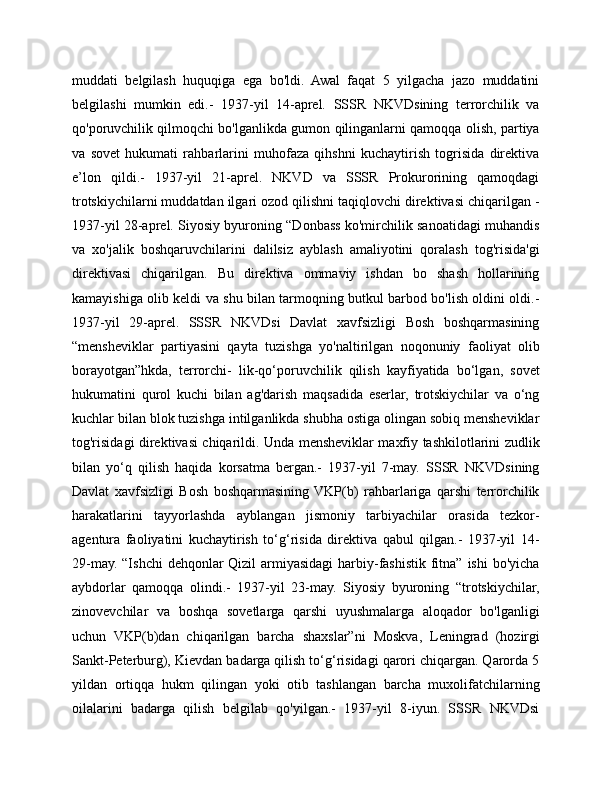 muddati   belgilash   huquqiga   ega   bo'ldi.   Awal   faqat   5   yilgacha   jazo   muddatini
belgilashi   mumkin   edi.-   1937-yil   14-aprel.   SSSR   NKVDsining   terrorchilik   va
qo'poruvchilik qilmoqchi bo'lganlikda gumon qilinganlarni qamoqqa olish, partiya
va   sovet   hukumati   rahbarlarini   muhofaza   qihshni   kuchaytirish   togrisida   direktiva
e’lon   qildi.-   1937-yil   21-aprel.   NKVD   va   SSSR   Prokurorining   qamoqdagi
trotskiychilarni muddatdan ilgari ozod qilishni taqiqlovchi direktivasi chiqarilgan -
1937-yil 28-aprel. Siyosiy byuroning “Donbass ko'mirchilik sanoatidagi muhandis
va   xo'jalik   boshqaruvchilarini   dalilsiz   ayblash   amaliyotini   qoralash   tog'risida'gi
direktivasi   chiqarilgan.   Bu   direktiva   ommaviy   ishdan   bo   shash   hollarining
kamayishiga olib keldi va shu bilan tarmoqning butkul barbod bo'lish oldini oldi.-
1937-yil   29-aprel.   SSSR   NKVDsi   Davlat   xavfsizligi   Bosh   boshqarmasining
“mensheviklar   partiyasini   qayta   tuzishga   yo'naltirilgan   noqonuniy   faoliyat   olib
borayotgan”hkda,   terrorchi-   lik-qo‘poruvchilik   qilish   kayfiyatida   bo‘lgan,   sovet
hukumatini   qurol   kuchi   bilan   ag'darish   maqsadida   eserlar,   trotskiychilar   va   o‘ng
kuchlar bilan blok tuzishga intilganlikda shubha ostiga olingan sobiq mensheviklar
tog'risidagi direktivasi chiqarildi. Unda mensheviklar maxfiy tashkilotlarini zudlik
bilan   yo‘q   qilish   haqida   korsatma   bergan.-   1937-yil   7-may.   SSSR   NKVDsining
Davlat   xavfsizligi   Bosh   boshqarmasining  VKP(b)   rahbarlariga   qarshi   terrorchilik
harakatlarini   tayyorlashda   ayblangan   jismoniy   tarbiyachilar   orasida   tezkor-
agentura   faoliyatini   kuchaytirish   to‘g‘risida   direktiva   qabul   qilgan.-   1937-yil   14-
29-may. “Ishchi  dehqonlar Qizil  armiyasidagi  harbiy-fashistik fitna” ishi  bo'yicha
aybdorlar   qamoqqa   olindi.-   1937-yil   23-may.   Siyosiy   byuroning   “trotskiychilar,
zinovevchilar   va   boshqa   sovetlarga   qarshi   uyushmalarga   aloqador   bo'lganligi
uchun   VKP(b)dan   chiqarilgan   barcha   shaxslar”ni   Moskva,   Leningrad   (hozirgi
Sankt-Peterburg), Kievdan badarga qilish to‘g‘risidagi qarori chiqargan. Qarorda 5
yildan   ortiqqa   hukm   qilingan   yoki   otib   tashlangan   barcha   muxolifatchilarning
oilalarini   badarga   qilish   belgilab   qo'yilgan.-   1937-yil   8-iyun.   SSSR   NKVDsi 