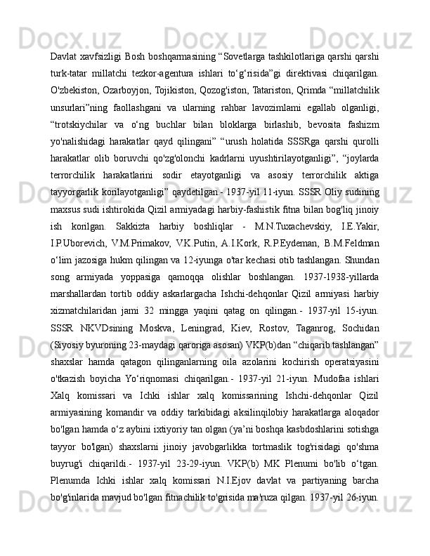 Davlat xavfsizligi Bosh boshqarmasining “Sovetlarga tashkilotlariga qarshi qarshi
turk-tatar   millatchi   tezkor-agentura   ishlari   to‘g‘risida”gi   direktivasi   chiqarilgan.
O'zbekiston, Ozarboyjon, Tojikiston, Qozog'iston, Tatariston, Qrimda “millatchilik
unsurlari”ning   faollashgani   va   ularning   rahbar   lavozimlami   egallab   olganligi,
“trotskiychilar   va   o‘ng   buchlar   bilan   bloklarga   birlashib,   bevosita   fashizm
yo'nalishidagi   harakatlar   qayd   qilingani”   “urush   holatida   SSSRga   qarshi   qurolli
harakatlar   olib   boruvchi   qo'zg'olonchi   kadrlarni   uyushtirilayotganligi”,   “joylarda
terrorchilik   harakatlarini   sodir   etayotganligi   va   asosiy   terrorchilik   aktiga
tayyorgarlik korilayotganligi” qaydetilgan.- 1937-yil 11-iyun. SSSR Oliy sudining
maxsus sudi ishtirokida Qizil armiyadagi harbiy-fashistik fitna bilan bog'liq jinoiy
ish   korilgan.   Sakkizta   harbiy   boshliqlar   -   M.N.Tuxachevskiy,   I.E.Yakir,
I.P.Uborevich,   V.M.Primakov,   V.K.Putin,   A.I.Kork,   R.P.Eydeman,   B.M.Feldman
o‘lim jazosiga hukm qilingan va 12-iyunga o'tar kechasi otib tashlangan. Shundan
song   armiyada   yoppasiga   qamoqqa   olishlar   boshlangan.   1937-1938-yillarda
marshallardan   tortib   oddiy   askarlargacha   Ishchi-dehqonlar   Qizil   armiyasi   harbiy
xizmatchilaridan   jami   32   mingga   yaqini   qatag   on   qilingan.-   1937-yil   15-iyun.
SSSR   NKVDsining   Moskva,   Leningrad,   Kiev,   Rostov,   Taganrog,   Sochidan
(Siyosiy byuroning 23-maydagi qaroriga asosan) VKP(b)dan “chiqarib tashlangan”
shaxslar   hamda   qatagon   qilinganlarning   oila   azolarini   kochirish   operatsiyasini
o'tkazish   boyicha   Yo‘riqnomasi   chiqarilgan.-   1937-yil   21-iyun.   Mudofaa   ishlari
Xalq   komissari   va   Ichki   ishlar   xalq   komissarining   Ishchi-dehqonlar   Qizil
armiyasining   komandir   va   oddiy   tarkibidagi   aksilinqilobiy   harakatlarga   aloqador
bo'lgan hamda o‘z aybini ixtiyoriy tan olgan (ya’ni boshqa kasbdoshlarini sotishga
tayyor   bo'lgan)   shaxslarni   jinoiy   javobgarlikka   tortmaslik   tog'risidagi   qo'shma
buyrug'i   chiqarildi.-   1937-yil   23-29-iyun.   VKP(b)   MK   Plenumi   bo'lib   o‘tgan.
Plenumda   Ichki   ishlar   xalq   komissari   N.I.Ejov   davlat   va   partiyaning   barcha
bo'g'inlarida mavjud bo'lgan fitnachilik to'grisida ma'ruza qilgan. 1937-yil 26-iyun. 