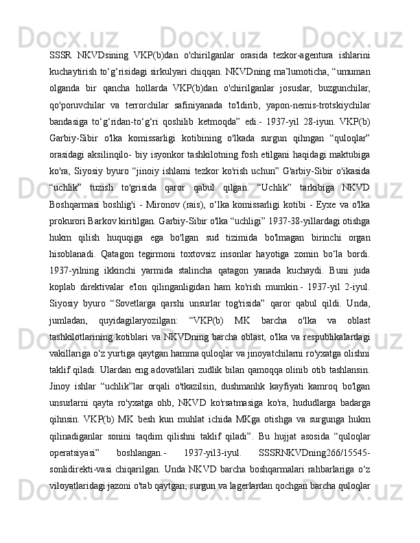 SSSR   NKVDsining   VKP(b)dan   o'chirilganlar   orasida   tezkor-agentura   ishlarini
kuchaytirish to‘g‘risidagi sirkulyari chiqqan. NKVDning ma’lumoticha, “umuman
olganda   bir   qancha   hollarda   VKP(b)dan   o'chirilganlar   josuslar,   buzgunchilar,
qo'poruvchilar   va   terrorchilar   safiniyanada   to'ldirib,   yapon-nemis-trotskiychilar
bandasiga   to‘g‘ridan-to‘g‘ri   qoshilib   ketmoqda”   edi.-   1937-yil   28-iyun.   VKP(b)
Garbiy-Sibir   o'lka   komissarligi   kotibining   o'lkada   surgun   qihngan   “quloqlar”
orasidagi  aksilinqilo-  biy isyonkor  tashkilotning fosh etilgani  haqidagi  maktubiga
ko'ra,   Siyosiy   byuro   “jinoiy   ishlami   tezkor   ko'rish   uchun”   G'arbiy-Sibir   o'ikasida
“uchlik”   tuzish   to'grisida   qaror   qabul   qilgan.   “Uchlik”   tarkibiga   NKVD
Boshqarmasi   boshlig'i   -   Mironov   (rais),   o‘lka   komissarligi   kotibi   -   Eyxe   va   o'lka
prokurori Barkov kiritilgan. Garbiy-Sibir o'lka “uchligi” 1937-38-yillardagi otishga
hukm   qilish   huquqiga   ega   bo'lgan   sud   tizimida   bo'lmagan   birinchi   organ
hisoblanadi.   Qatagon   tegirmoni   toxtovsiz   insonlar   hayotiga   zomin   bo‘la   bordi.
1937-yilning   ikkinchi   yarmida   stalincha   qatagon   yanada   kuchaydi.   Buni   juda
koplab   direktivalar   e'lon   qilinganligidan   ham   ko'rish   mumkin.-   1937-yil   2-iyul.
Siyosiy   byuro   “Sovetlarga   qarshi   unsurlar   tog'risida”   qaror   qabul   qildi.   Unda,
jumladan,   quyidagilaryozilgan:   “VKP(b)   MK   barcha   o'lka   va   oblast
tashkilotlarining kotiblari va NKVDning barcha oblast, o'lka va respublikalardagi
vakillariga o‘z yurtiga qaytgan hamma quloqlar va jinoyatchilarni ro'yxatga olishni
taklif qiladi. Ulardan eng adovatlilari zudlik bilan qamoqqa olinib otib tashlansin.
Jinoy   ishlar   “uchlik”lar   orqali   o'tkazilsin,   dushmanhk   kayfiyati   kamroq   bo'lgan
unsurlarni   qayta   ro'yxatga   ohb,   NKVD   ko'rsatmasiga   ko'ra,   hududlarga   badarga
qihnsin.   VKP(b)   MK   besh   kun   muhlat   ichida   MKga   otishga   va   surgunga   hukm
qilinadiganlar   sonini   taqdim   qilishni   taklif   qiladi”.   Bu   hujjat   asosida   “quloqlar
operatsiyasi”   boshlangan.-   1937-yil3-iyul.   SSSRNKVDning266/15545-
sonlidirekti-vasi   chiqarilgan.   Unda   NKVD   barcha   boshqarmalari   rahbarlariga   o‘z
viloyatlaridagi jazoni o'tab qaytgan, surgun va lagerlardan qochgan barcha quloqlar 