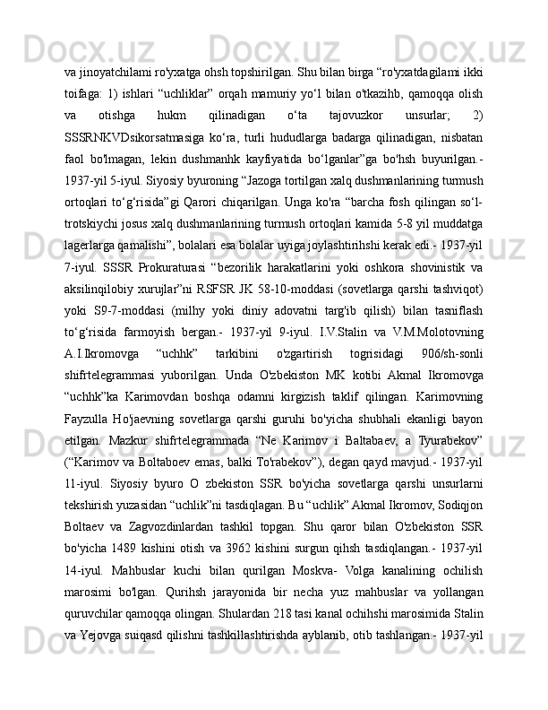 va jinoyatchilami ro'yxatga ohsh topshirilgan. Shu bilan birga “ro'yxatdagilami ikki
toifaga:   1)   ishlari   “uchliklar”   orqah  mamuriy  yo‘l   bilan   o'tkazihb,   qamoqqa  olish
va   otishga   hukm   qilinadigan   o‘ta   tajovuzkor   unsurlar;   2)
SSSRNKVDsikorsatmasiga   ko‘ra,   turli   hududlarga   badarga   qilinadigan,   nisbatan
faol   bo'lmagan,   lekin   dushmanhk   kayfiyatida   bo‘lganlar”ga   bo'hsh   buyurilgan.-
1937-yil 5-iyul. Siyosiy byuroning “Jazoga tortilgan xalq dushmanlarining turmush
ortoqlari  to‘g‘risida”gi  Qarori  chiqarilgan. Unga  ko'ra  “barcha  fosh  qilingan so‘l-
trotskiychi josus xalq dushmanlarining turmush ortoqlari kamida 5-8 yil muddatga
lagerlarga qamalishi”, bolalari esa bolalar uyiga joylashtirihshi kerak edi.- 1937-yil
7-iyul.   SSSR   Prokuraturasi   “bezorilik   harakatlarini   yoki   oshkora   shovinistik   va
aksilinqilobiy  xurujlar”ni  RSFSR   JK  58-10-moddasi   (sovetlarga  qarshi  tashviqot)
yoki   S9-7-moddasi   (milhy   yoki   diniy   adovatni   targ'ib   qilish)   bilan   tasniflash
to‘g‘risida   farmoyish   bergan.-   1937-yil   9-iyul.   I.V.Stalin   va   V.M.Molotovning
A.I.Ikromovga   “uchhk”   tarkibini   o'zgartirish   togrisidagi   906/sh-sonli
shifrtelegrammasi   yuborilgan.   Unda   O'zbekiston   MK   kotibi   Akmal   Ikromovga
“uchhk”ka   Karimovdan   boshqa   odamni   kirgizish   taklif   qilingan.   Karimovning
Fayzulla   Ho'jaevning   sovetlarga   qarshi   guruhi   bo'yicha   shubhali   ekanligi   bayon
etilgan.   Mazkur   shifrtelegrammada   “Ne   Karimov   i   Baltabaev,   a   Tyurabekov”
(“Karimov va Boltaboev emas, balki To'rabekov”), degan qayd mavjud.- 1937-yil
11-iyul.   Siyosiy   byuro   O   zbekiston   SSR   bo'yicha   sovetlarga   qarshi   unsurlarni
tekshirish yuzasidan “uchlik”ni tasdiqlagan. Bu “uchlik” Akmal Ikromov, Sodiqjon
Boltaev   va   Zagvozdinlardan   tashkil   topgan.   Shu   qaror   bilan   O'zbekiston   SSR
bo'yicha   1489   kishini   otish   va   3962   kishini   surgun   qihsh   tasdiqlangan.-   1937-yil
14-iyul.   Mahbuslar   kuchi   bilan   qurilgan   Moskva-   Volga   kanalining   ochilish
marosimi   bo'lgan.   Qurihsh   jarayonida   bir   necha   yuz   mahbuslar   va   yollangan
quruvchilar qamoqqa olingan. Shulardan 218 tasi kanal ochihshi marosimida Stalin
va Yejovga suiqasd qilishni tashkillashtirishda ayblanib, otib tashlangan.- 1937-yil 