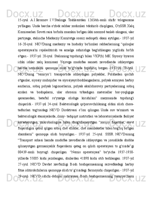15-iyul.   A.I.Ikromov   I.V.Stalinga   Toshkentdan   1263/sh-sonli   shifir   telegramma
yo'llagan. Unda barcha o'zbek rahbar xodimlari tekshirib chiqilgani, O'zSSR Xalq
Komissarlari Soveti raisi bo'hshi mumkin bo'lgan ikki nomzod tanlab olingani, ular
partiyaga, stalincha Markaziy Komitetga sossiz sadoqatli ekani aytilgan.- 1937-yil
16-20-iyul.   NKVDning   markaziy   va   hududiy   bo'limlari   rahbarlarining   “quloqlar
operatsiyasi'ni   rejalashtirish   va   amalga   oshirishga   bag'ishlangan   yig'ilishi   bo'lib
o'tgan.- 1937-yil 20-iyul. Stalinning topshirig'i bilan VKP(b) MK Siyosiy byurosi
ichki   ishlar   xalq   komissari   Yejovga   mudofaa   sanoati   zavodlarida   ishlayotgan
barcha   nemislarni   qamoqqa   olish   to‘g‘risida   topshiriq   bergan.-1937-yil   20-iyul.
NKVDning   “temiryo‘1   transportida   ishlaydigan   polyaklar,   Polshadan   qochib
o'tganlar, siyosiy muhojirlar va siyosiyayriboshlanganlarni, polyak armiyasi harbiy
asirlarini,   sobiq   polyak   legionerlarini,   polyak   aksilshoroviy   partiyalarining   sobiq
azolari   va   boshqalarni,   ular   obrosini   to'kadigan   materiallar   bor-yoqligiga
qaramasdan,   batafsil   ro'yxatga   olishga   kirishilsin”   mazmunida   topshirig'i
chiqarildi.-   1937-yil   24-iyul.   Bakteriologik   qo'poruvchilikning   oldini   olish   chora-
tadbirlari   tog'risidagi   NKVD   Direktivasi   e’lon   qilingan   Unda   suv   ta'minoti   va
bakteriologik stansiyalarda, ilmiy- tadqiqot institutlari va laboratoriyalarda faoliyat
korsatayotgan,   mikrobiologiya   bilan   shug'ullanayotgan   “xorijiy   fuqarolar,   sovet
fuqaroligini qabul qilgan sobiq chet elliklar, chet mamlakatlar bilan bog'liq bo'lgan
shaxslarni”   qamoqqa   olish   buyurilgan.-   1937-yil   25-iyul.   SSSR   NKVDsining
“Transport   sohasi   hamda   mudofaa   zavodlarida   ishlayotgan   va   josuslikda   shubha
qilinayotgan   germaniyalik   fuqarolarni   qatag   on   qilish   operatsiyasi   to   g‘risida”gi
00439-sonli   buyrug'i   chiqarilgan.   “Nemis   operatsiyasi”   bo'yicha   1937-1938-
yillarda   55005   kishi   jazolangan,   shulardan   41898   kishi   otib   tashlangan.   1937-yil
27-iyul.   NKVD   Davlat   xavfsizligi   Bosh   boshqarmasining   razvedkadagi   harbiy
fitna ishtirokchilarini qamoqqa olish to‘g‘risidagi farmoyishi chiqarilgan.- 1937-yil
29-iyul.   NKVD   ishchi-dehqon   militsiyasi   Bosh   boshqarmasining   temiryo‘llarni 